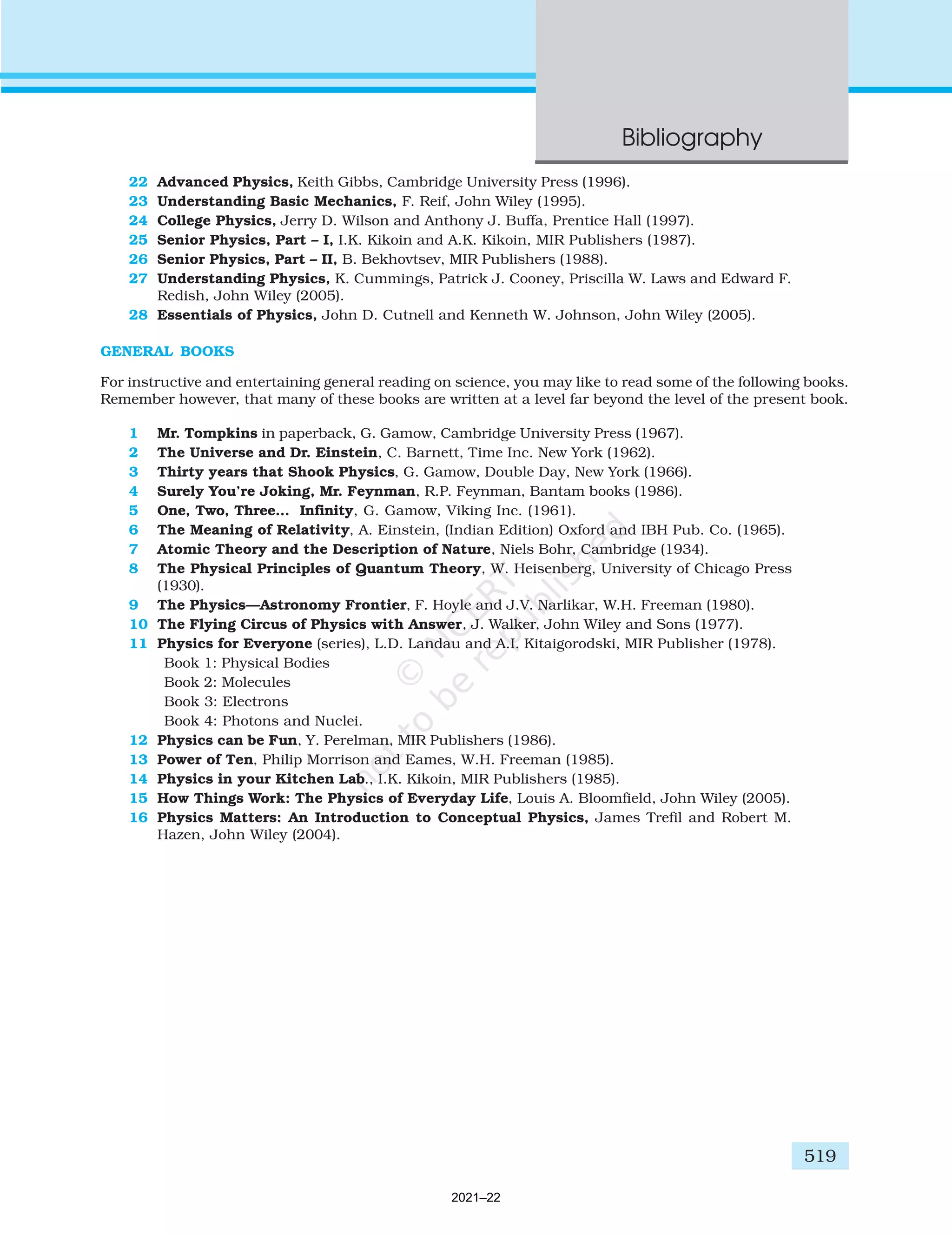 519
Answers
22 Advanced Physics, Keith Gibbs, Cambridge University Press (1996).
23 Understanding Basic Mechanics, F. Reif, John Wiley (1995).
24 College Physics, Jerry D. Wilson and Anthony J. Buffa, Prentice Hall (1997).
25 Senior Physics, Part – I, I.K. Kikoin and A.K. Kikoin, MIR Publishers (1987).
26 Senior Physics, Part – II, B. Bekhovtsev, MIR Publishers (1988).
27 Understanding Physics, K. Cummings, Patrick J. Cooney, Priscilla W. Laws and Edward F.
Redish, John Wiley (2005).
28 Essentials of Physics, John D. Cutnell and Kenneth W. Johnson, John Wiley (2005).
GENERAL BOOKS
For instructive and entertaining general reading on science, you may like to read some of the following books.
Remember however, that many of these books are written at a level far beyond the level of the present book.
1 Mr. Tompkins in paperback, G. Gamow, Cambridge University Press (1967).
2 The Universe and Dr. Einstein, C. Barnett, Time Inc. New York (1962).
3 Thirty years that Shook Physics, G. Gamow, Double Day, New York (1966).
4 Surely You’re Joking, Mr. Feynman, R.P. Feynman, Bantam books (1986).
5 One, Two, Three… Infinity, G. Gamow, Viking Inc. (1961).
6 The Meaning of Relativity, A. Einstein, (Indian Edition) Oxford and IBH Pub. Co. (1965).
7 Atomic Theory and the Description of Nature, Niels Bohr, Cambridge (1934).
8 The Physical Principles of Quantum Theory, W. Heisenberg, University of Chicago Press
(1930).
9 The Physics—Astronomy Frontier, F. Hoyle and J.V. Narlikar, W.H. Freeman (1980).
10 The Flying Circus of Physics with Answer, J. Walker, John Wiley and Sons (1977).
11 Physics for Everyone (series), L.D. Landau and A.I. Kitaigorodski, MIR Publisher (1978).
Book 1: Physical Bodies
Book 2: Molecules
Book 3: Electrons
Book 4: Photons and Nuclei.
12 Physics can be Fun, Y. Perelman, MIR Publishers (1986).
13 Power of Ten, Philip Morrison and Eames, W.H. Freeman (1985).
14 Physics in your Kitchen Lab., I.K. Kikoin, MIR Publishers (1985).
15 How Things Work: The Physics of Everyday Life, Louis A. Bloomfield, John Wiley (2005).
16 Physics Matters: An Introduction to Conceptual Physics, James Trefil and Robert M.
Hazen, John Wiley (2004).
Bibliography
2021–22
 