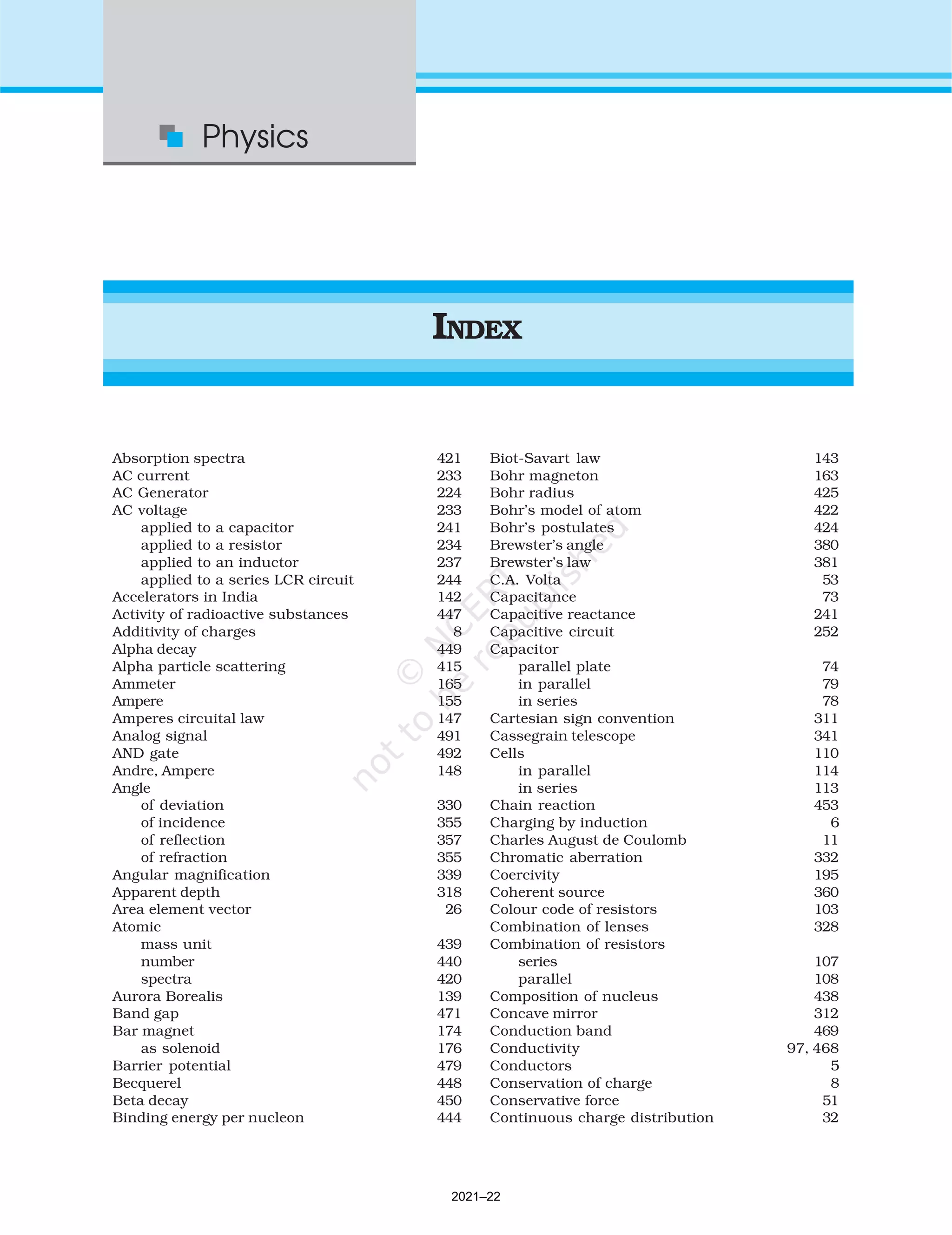 Absorption spectra 421
AC current 233
AC Generator 224
AC voltage 233
applied to a capacitor 241
applied to a resistor 234
applied to an inductor 237
applied to a series LCR circuit 244
Accelerators in India 142
Activity of radioactive substances 447
Additivity of charges 8
Alpha decay 449
Alpha particle scattering 415
Ammeter 165
Ampere 155
Amperes circuital law 147
Analog signal 491
AND gate 492
Andre, Ampere 148
Angle
of deviation 330
of incidence 355
of reflection 357
of refraction 355
Angular magnification 339
Apparent depth 318
Area element vector 26
Atomic
mass unit 439
number 440
spectra 420
Aurora Borealis 139
Band gap 471
Bar magnet 174
as solenoid 176
Barrier potential 479
Becquerel 448
Beta decay 450
Binding energy per nucleon 444
Biot-Savart law 143
Bohr magneton 163
Bohr radius 425
Bohr’s model of atom 422
Bohr’s postulates 424
Brewster’s angle 380
Brewster’s law 381
C.A. Volta 53
Capacitance 73
Capacitive reactance 241
Capacitive circuit 252
Capacitor
parallel plate 74
in parallel 79
in series 78
Cartesian sign convention 311
Cassegrain telescope 341
Cells 110
in parallel 114
in series 113
Chain reaction 453
Charging by induction 6
Charles August de Coulomb 11
Chromatic aberration 332
Coercivity 195
Coherent source 360
Colour code of resistors 103
Combination of lenses 328
Combination of resistors
series 107
parallel 108
Composition of nucleus 438
Concave mirror 312
Conduction band 469
Conductivity 97, 468
Conductors 5
Conservation of charge 8
Conservative force 51
Continuous charge distribution 32
Physics
INDEX
520
2021–22
 