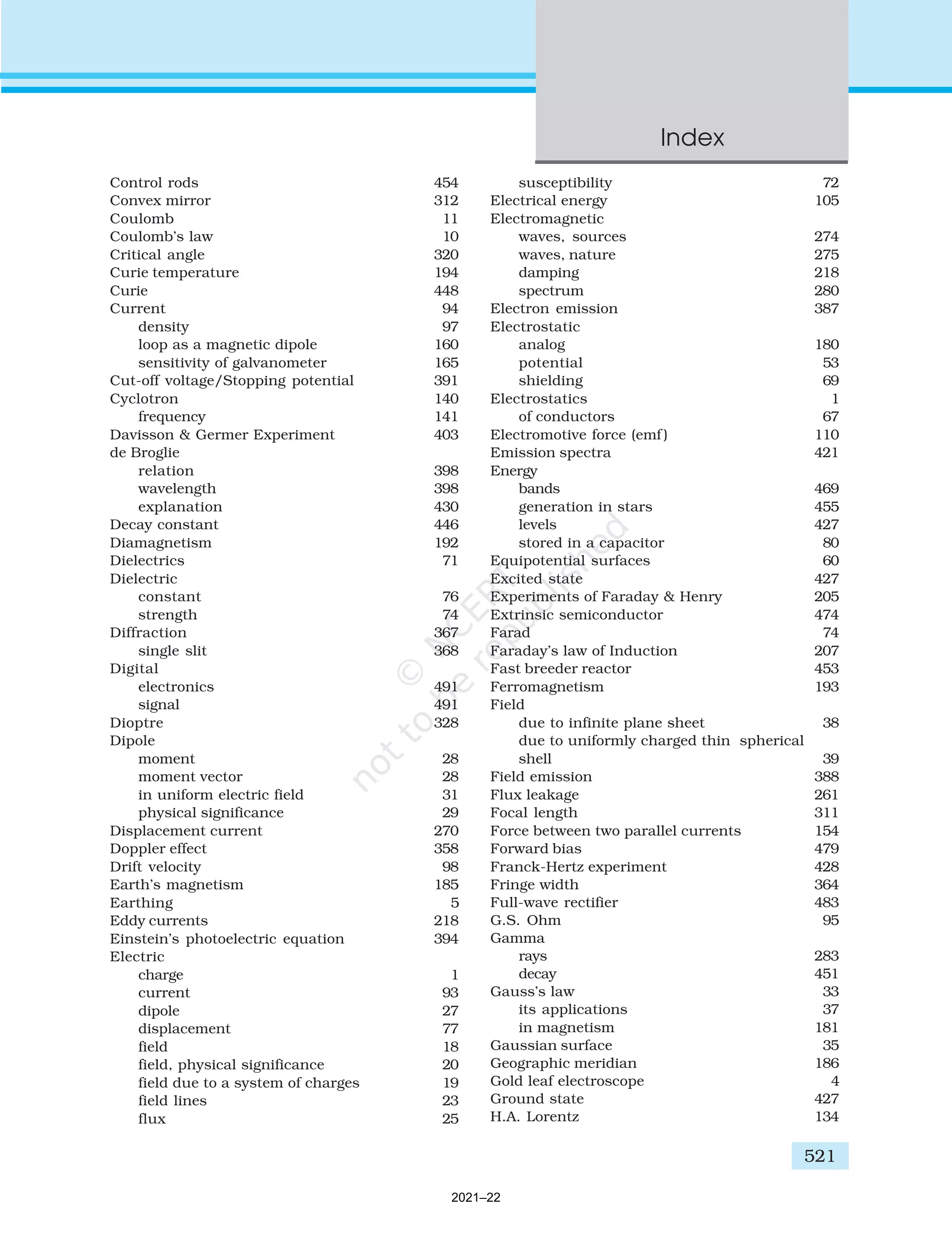 Control rods 454
Convex mirror 312
Coulomb 11
Coulomb’s law 10
Critical angle 320
Curie temperature 194
Curie 448
Current 94
density 97
loop as a magnetic dipole 160
sensitivity of galvanometer 165
Cut-off voltage/Stopping potential 391
Cyclotron 140
frequency 141
Davisson & Germer Experiment 403
de Broglie
relation 398
wavelength 398
explanation 430
Decay constant 446
Diamagnetism 192
Dielectrics 71
Dielectric
constant 76
strength 74
Diffraction 367
single slit 368
Digital
electronics 491
signal 491
Dioptre 328
Dipole
moment 28
moment vector 28
in uniform electric field 31
physical significance 29
Displacement current 270
Doppler effect 358
Drift velocity 98
Earth’s magnetism 185
Earthing 5
Eddy currents 218
Einstein’s photoelectric equation 394
Electric
charge 1
current 93
dipole 27
displacement 77
field 18
field, physical significance 20
field due to a system of charges 19
field lines 23
flux 25
susceptibility 72
Electrical energy 105
Electromagnetic
waves, sources 274
waves, nature 275
damping 218
spectrum 280
Electron emission 387
Electrostatic
analog 180
potential 53
shielding 69
Electrostatics 1
of conductors 67
Electromotive force (emf ) 110
Emission spectra 421
Energy
bands 469
generation in stars 455
levels 427
stored in a capacitor 80
Equipotential surfaces 60
Excited state 427
Experiments of Faraday & Henry 205
Extrinsic semiconductor 474
Farad 74
Faraday’s law of Induction 207
Fast breeder reactor 453
Ferromagnetism 193
Field
due to infinite plane sheet 38
due to uniformly charged thin spherical
shell 39
Field emission 388
Flux leakage 261
Focal length 311
Force between two parallel currents 154
Forward bias 479
Franck-Hertz experiment 428
Fringe width 364
Full-wave rectifier 483
G.S. Ohm 95
Gamma
rays 283
decay 451
Gauss’s law 33
its applications 37
in magnetism 181
Gaussian surface 35
Geographic meridian 186
Gold leaf electroscope 4
Ground state 427
H.A. Lorentz 134
Index
521
2021–22
 