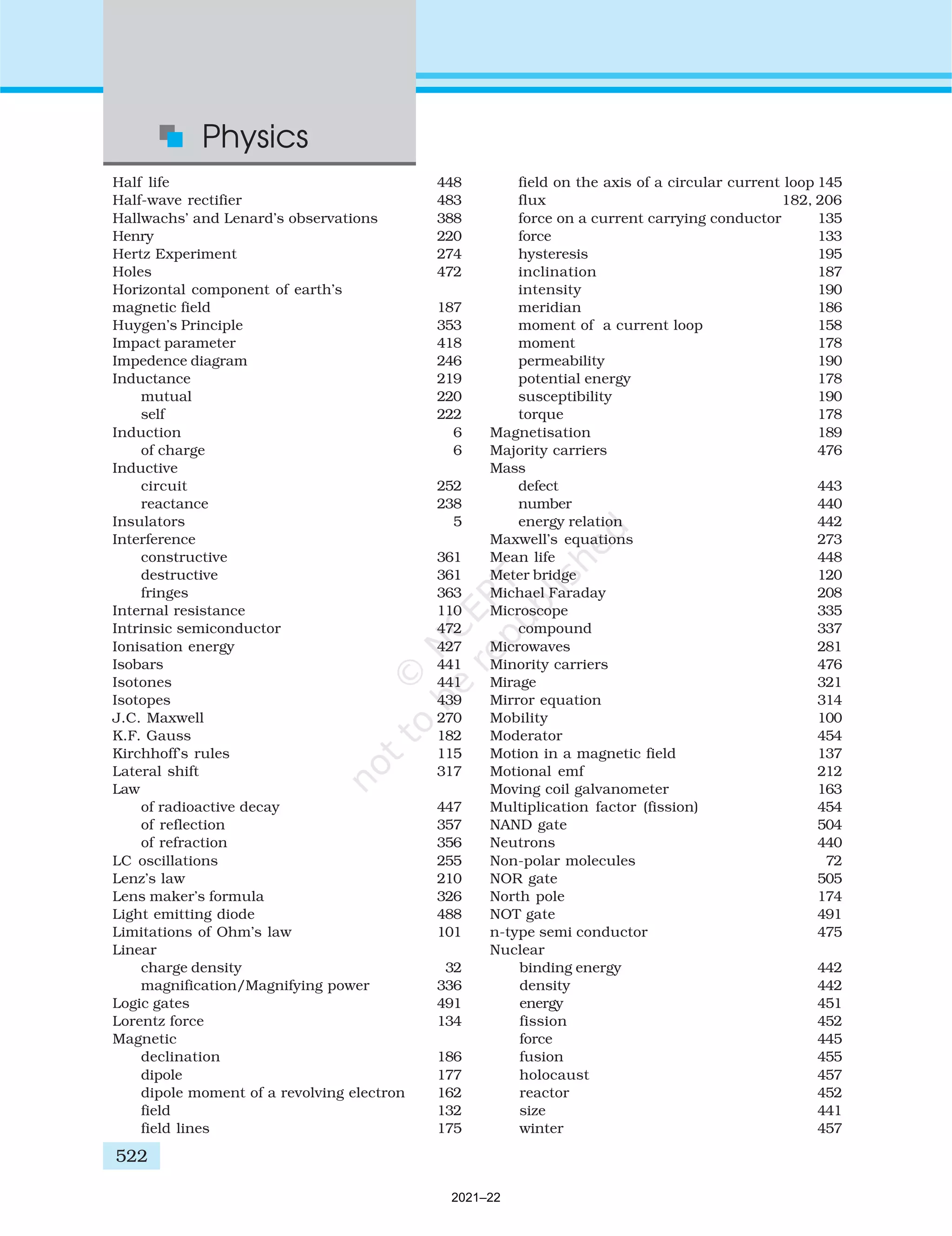 Half life 448
Half-wave rectifier 483
Hallwachs’ and Lenard’s observations 388
Henry 220
Hertz Experiment 274
Holes 472
Horizontal component of earth’s
magnetic field 187
Huygen’s Principle 353
Impact parameter 418
Impedence diagram 246
Inductance 219
mutual 220
self 222
Induction 6
of charge 6
Inductive
circuit 252
reactance 238
Insulators 5
Interference
constructive 361
destructive 361
fringes 363
Internal resistance 110
Intrinsic semiconductor 472
Ionisation energy 427
Isobars 441
Isotones 441
Isotopes 439
J.C. Maxwell 270
K.F. Gauss 182
Kirchhoff’s rules 115
Lateral shift 317
Law
of radioactive decay 447
of reflection 357
of refraction 356
LC oscillations 255
Lenz’s law 210
Lens maker’s formula 326
Light emitting diode 488
Limitations of Ohm’s law 101
Linear
charge density 32
magnification/Magnifying power 336
Logic gates 491
Lorentz force 134
Magnetic
declination 186
dipole 177
dipole moment of a revolving electron 162
field 132
field lines 175
field on the axis of a circular current loop 145
flux 182, 206
force on a current carrying conductor 135
force 133
hysteresis 195
inclination 187
intensity 190
meridian 186
moment of a current loop 158
moment 178
permeability 190
potential energy 178
susceptibility 190
torque 178
Magnetisation 189
Majority carriers 476
Mass
defect 443
number 440
energy relation 442
Maxwell’s equations 273
Mean life 448
Meter bridge 120
Michael Faraday 208
Microscope 335
compound 337
Microwaves 281
Minority carriers 476
Mirage 321
Mirror equation 314
Mobility 100
Moderator 454
Motion in a magnetic field 137
Motional emf 212
Moving coil galvanometer 163
Multiplication factor (fission) 454
NAND gate 504
Neutrons 440
Non-polar molecules 72
NOR gate 505
North pole 174
NOT gate 491
n-type semi conductor 475
Nuclear
binding energy 442
density 442
energy 451
fission 452
force 445
fusion 455
holocaust 457
reactor 452
size 441
winter 457
Physics
522
2021–22
 