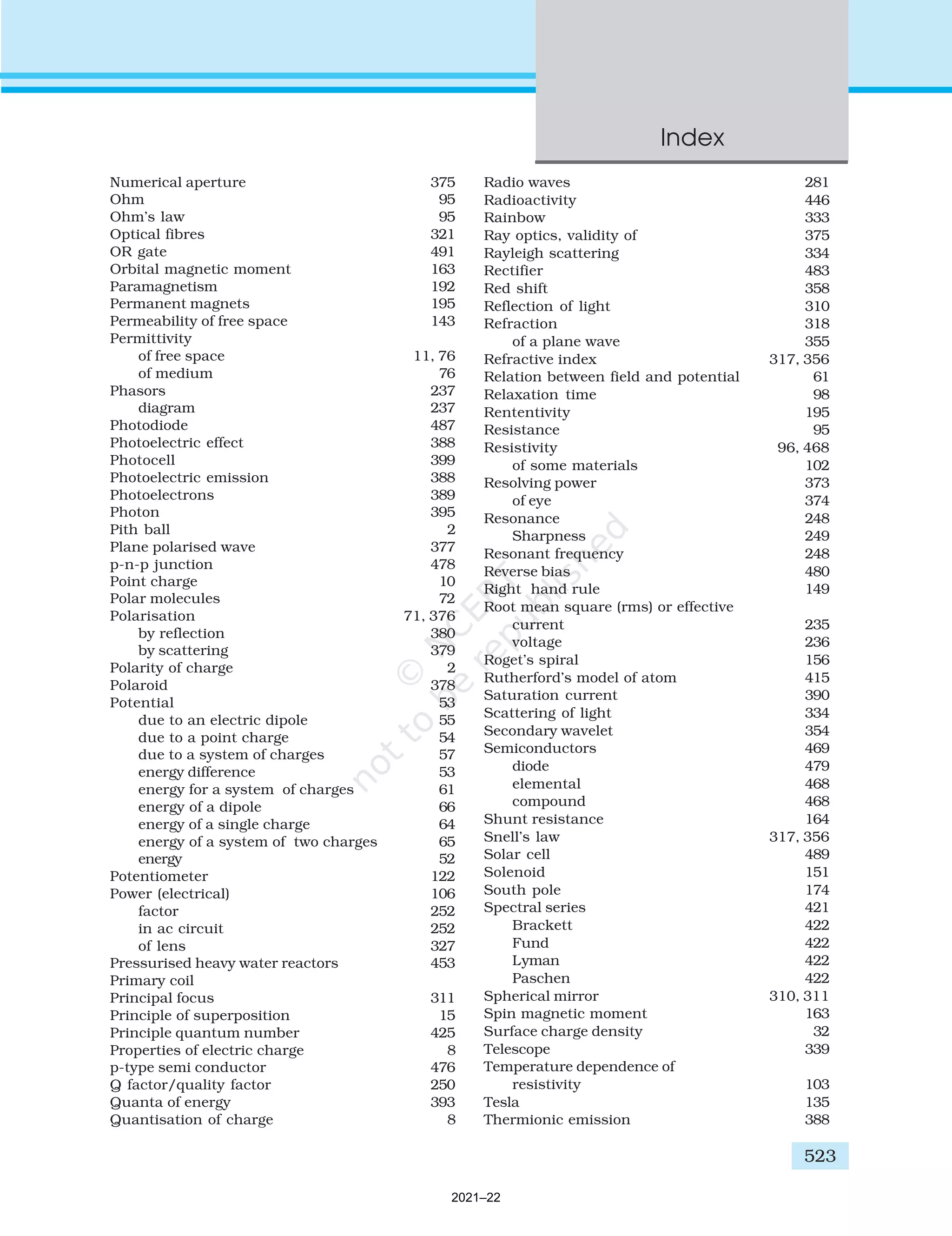 Numerical aperture 375
Ohm 95
Ohm’s law 95
Optical fibres 321
OR gate 491
Orbital magnetic moment 163
Paramagnetism 192
Permanent magnets 195
Permeability of free space 143
Permittivity
of free space 11, 76
of medium 76
Phasors 237
diagram 237
Photodiode 487
Photoelectric effect 388
Photocell 399
Photoelectric emission 388
Photoelectrons 389
Photon 395
Pith ball 2
Plane polarised wave 377
p-n-p junction 478
Point charge 10
Polar molecules 72
Polarisation 71, 376
by reflection 380
by scattering 379
Polarity of charge 2
Polaroid 378
Potential 53
due to an electric dipole 55
due to a point charge 54
due to a system of charges 57
energy difference 53
energy for a system of charges 61
energy of a dipole 66
energy of a single charge 64
energy of a system of two charges 65
energy 52
Potentiometer 122
Power (electrical) 106
factor 252
in ac circuit 252
of lens 327
Pressurised heavy water reactors 453
Primary coil
Principal focus 311
Principle of superposition 15
Principle quantum number 425
Properties of electric charge 8
p-type semi conductor 476
Q factor/quality factor 250
Quanta of energy 393
Quantisation of charge 8
Radio waves 281
Radioactivity 446
Rainbow 333
Ray optics, validity of 375
Rayleigh scattering 334
Rectifier 483
Red shift 358
Reflection of light 310
Refraction 318
of a plane wave 355
Refractive index 317, 356
Relation between field and potential 61
Relaxation time 98
Rententivity 195
Resistance 95
Resistivity 96, 468
of some materials 102
Resolving power 373
of eye 374
Resonance 248
Sharpness 249
Resonant frequency 248
Reverse bias 480
Right hand rule 149
Root mean square (rms) or effective
current 235
voltage 236
Roget’s spiral 156
Rutherford’s model of atom 415
Saturation current 390
Scattering of light 334
Secondary wavelet 354
Semiconductors 469
diode 479
elemental 468
compound 468
Shunt resistance 164
Snell’s law 317, 356
Solar cell 489
Solenoid 151
South pole 174
Spectral series 421
Brackett 422
Fund 422
Lyman 422
Paschen 422
Spherical mirror 310, 311
Spin magnetic moment 163
Surface charge density 32
Telescope 339
Temperature dependence of
resistivity 103
Tesla 135
Thermionic emission 388
Index
523
2021–22
 