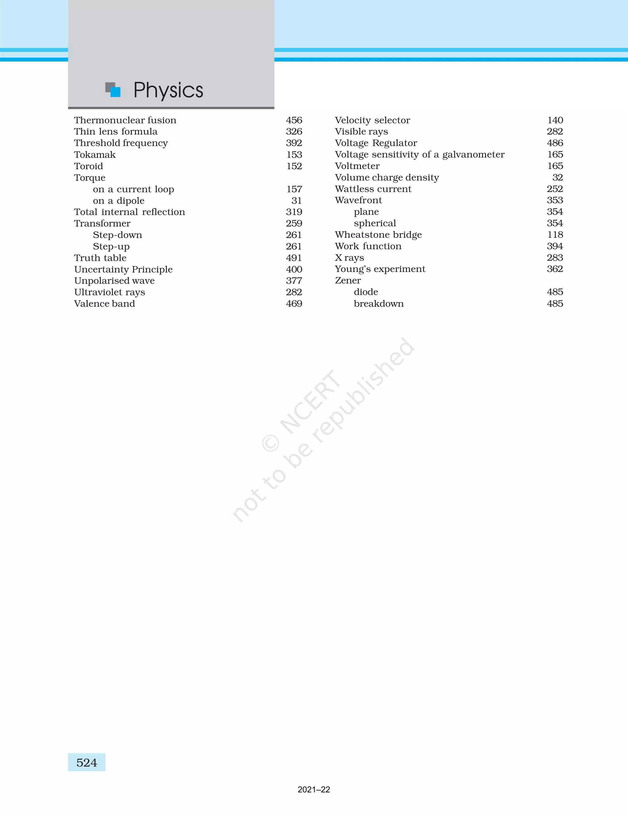 524
Physics
Thermonuclear fusion 456
Thin lens formula 326
Threshold frequency 392
Tokamak 153
Toroid 152
Torque
on a current loop 157
on a dipole 31
Total internal reflection 319
Transformer 259
Step-down 261
Step-up 261
Truth table 491
Uncertainty Principle 400
Unpolarised wave 377
Ultraviolet rays 282
Valence band 469
524
Velocity selector 140
Visible rays 282
Voltage Regulator 486
Voltage sensitivity of a galvanometer 165
Voltmeter 165
Volume charge density 32
Wattless current 252
Wavefront 353
plane 354
spherical 354
Wheatstone bridge 118
Work function 394
X rays 283
Young’s experiment 362
Zener
diode 485
breakdown 485
2021–22
 