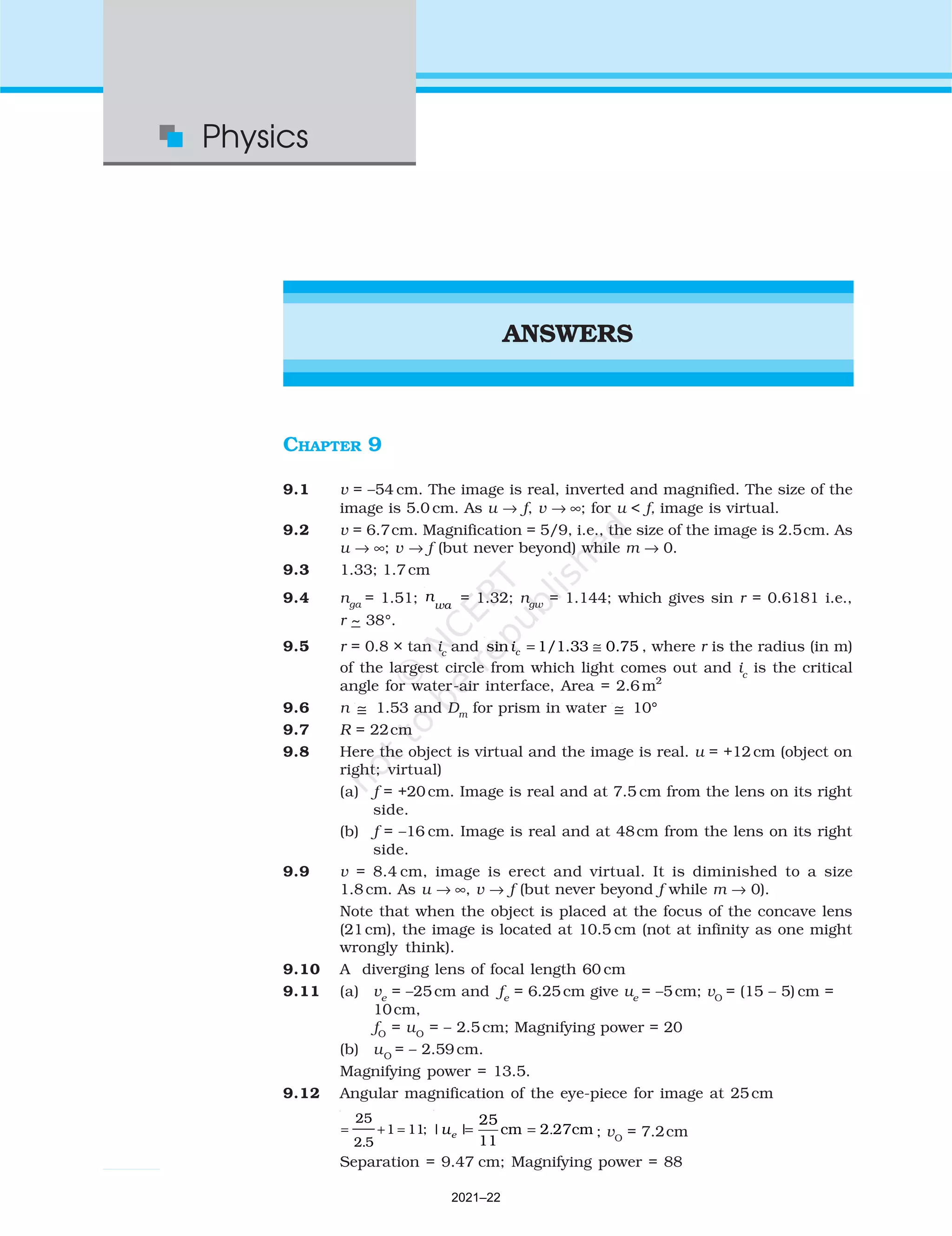 502
Physics
ANSWERS
CHAPTER 9
9.1 v = –54 cm. The image is real, inverted and magnified. The size of the
image is 5.0 cm. As u → f, v → ∞; for u < f, image is virtual.
9.2 v = 6.7cm. Magnification = 5/9, i.e., the size of the image is 2.5cm. As
u → ∞; v → f (but never beyond) while m → 0.
9.3 1.33; 1.7 cm
9.4 nga
= 1.51; n
wa
= 1.32; ngw
= 1.144; which gives sin r = 0.6181 i.e.,
r ~ 38°.
9.5 r = 0.8 × tan ic
and sin 1/1.33 0.75
c
i = ≅ , where r is the radius (in m)
of the largest circle from which light comes out and ic
is the critical
angle for water-air interface, Area = 2.6 m2
9.6 n ≅ 1.53 and Dm
for prism in water ≅ 10°
9.7 R = 22cm
9.8 Here the object is virtual and the image is real. u = +12 cm (object on
right; virtual)
(a) f = +20 cm. Image is real and at 7.5 cm from the lens on its right
side.
(b) f = –16 cm. Image is real and at 48cm from the lens on its right
side.
9.9 v = 8.4 cm, image is erect and virtual. It is diminished to a size
1.8 cm. As u → ∞, v → f (but never beyond f while m → 0).
Note that when the object is placed at the focus of the concave lens
(21cm), the image is located at 10.5 cm (not at infinity as one might
wrongly think).
9.10 A diverging lens of focal length 60 cm
9.11 (a) ve
= –25 cm and fe
= 6.25 cm give ue
= –5 cm; vO
= (15 – 5) cm =
10cm,
fO
= uO
= – 2.5 cm; Magnifying power = 20
(b) uO
= – 2.59 cm.
Magnifying power = 13.5.
9.12 Angular magnification of the eye-piece for image at 25cm
= + =
25
2 5
1 11
.
; | | .
25
cm 2 27cm
11
e
u = = ; vO
= 7.2cm
Separation = 9.47 cm; Magnifying power = 88
2021–22
 