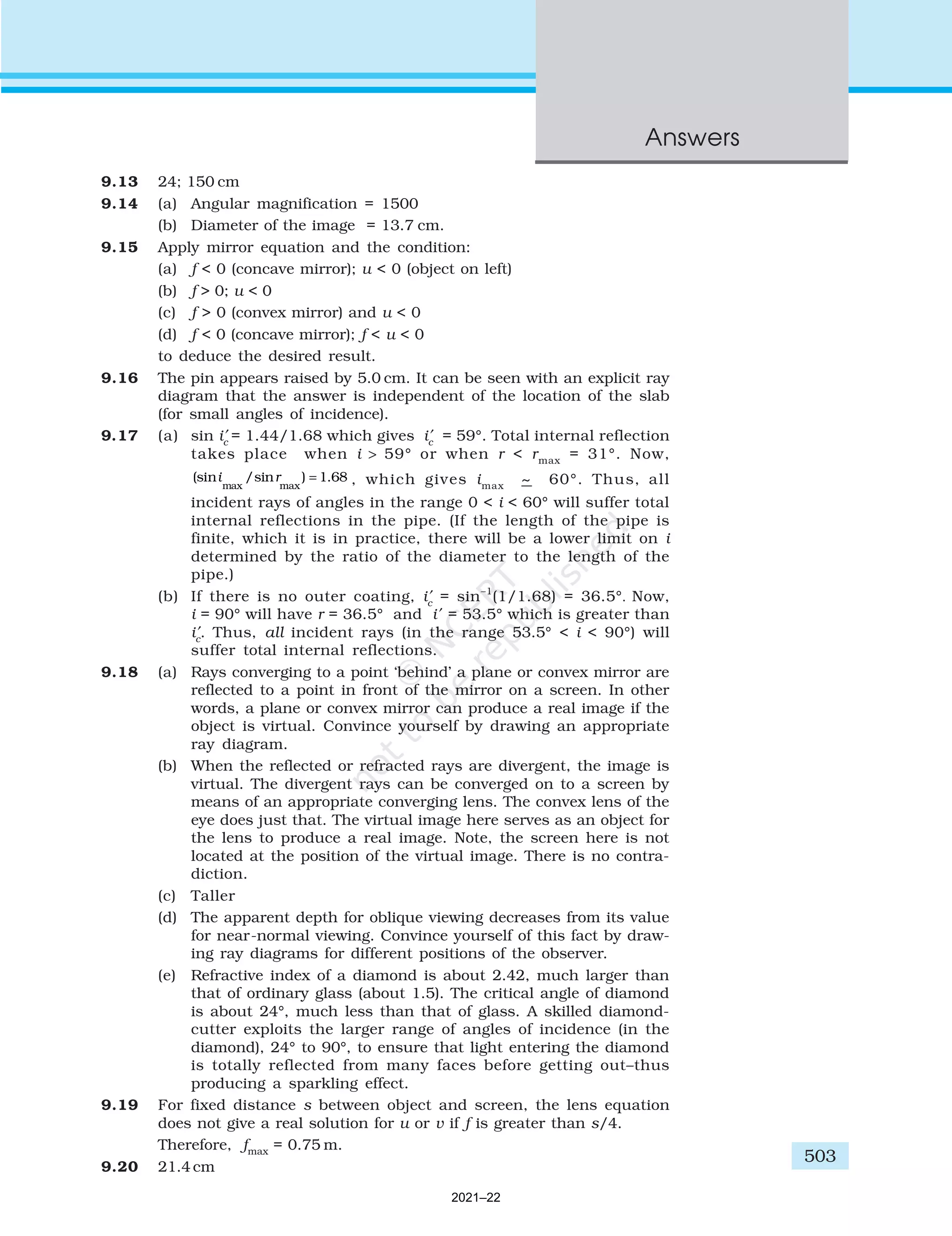 503
Answers
9.13 24; 150 cm
9.14 (a) Angular magnification = 1500
(b) Diameter of the image = 13.7 cm.
9.15 Apply mirror equation and the condition:
(a) f < 0 (concave mirror); u < 0 (object on left)
(b) f > 0; u < 0
(c) f > 0 (convex mirror) and u < 0
(d) f < 0 (concave mirror); f < u < 0
to deduce the desired result.
9.16 The pin appears raised by 5.0 cm. It can be seen with an explicit ray
diagram that the answer is independent of the location of the slab
(for small angles of incidence).
9.17 (a) sin i′
c
= 1.44/1.68 which gives i′
c
= 59°. Total internal reflection
takes place when i > 59° or when r < rmax
= 31°. Now,
(sin /sin ) .
max max
i r = 1 68 , which gives imax
~ 60°. Thus, all
incident rays of angles in the range 0 < i < 60° will suffer total
internal reflections in the pipe. (If the length of the pipe is
finite, which it is in practice, there will be a lower limit on i
determined by the ratio of the diameter to the length of the
pipe.)
(b) If there is no outer coating, i′
c
= sin–1
(1/1.68) = 36.5°. Now,
i = 90° will have r = 36.5° and i′ = 53.5° which is greater than
i′
c
. Thus, all incident rays (in the range 53.5° < i < 90°) will
suffer total internal reflections.
9.18 (a) Rays converging to a point ‘behind’ a plane or convex mirror are
reflected to a point in front of the mirror on a screen. In other
words, a plane or convex mirror can produce a real image if the
object is virtual. Convince yourself by drawing an appropriate
ray diagram.
(b) When the reflected or refracted rays are divergent, the image is
virtual. The divergent rays can be converged on to a screen by
means of an appropriate converging lens. The convex lens of the
eye does just that. The virtual image here serves as an object for
the lens to produce a real image. Note, the screen here is not
located at the position of the virtual image. There is no contra-
diction.
(c) Taller
(d) The apparent depth for oblique viewing decreases from its value
for near-normal viewing. Convince yourself of this fact by draw-
ing ray diagrams for different positions of the observer.
(e) Refractive index of a diamond is about 2.42, much larger than
that of ordinary glass (about 1.5). The critical angle of diamond
is about 24°, much less than that of glass. A skilled diamond-
cutter exploits the larger range of angles of incidence (in the
diamond), 24° to 90°, to ensure that light entering the diamond
is totally reflected from many faces before getting out–thus
producing a sparkling effect.
9.19 For fixed distance s between object and screen, the lens equation
does not give a real solution for u or v if f is greater than s/4.
Therefore, fmax
= 0.75 m.
9.20 21.4 cm
2021–22
 