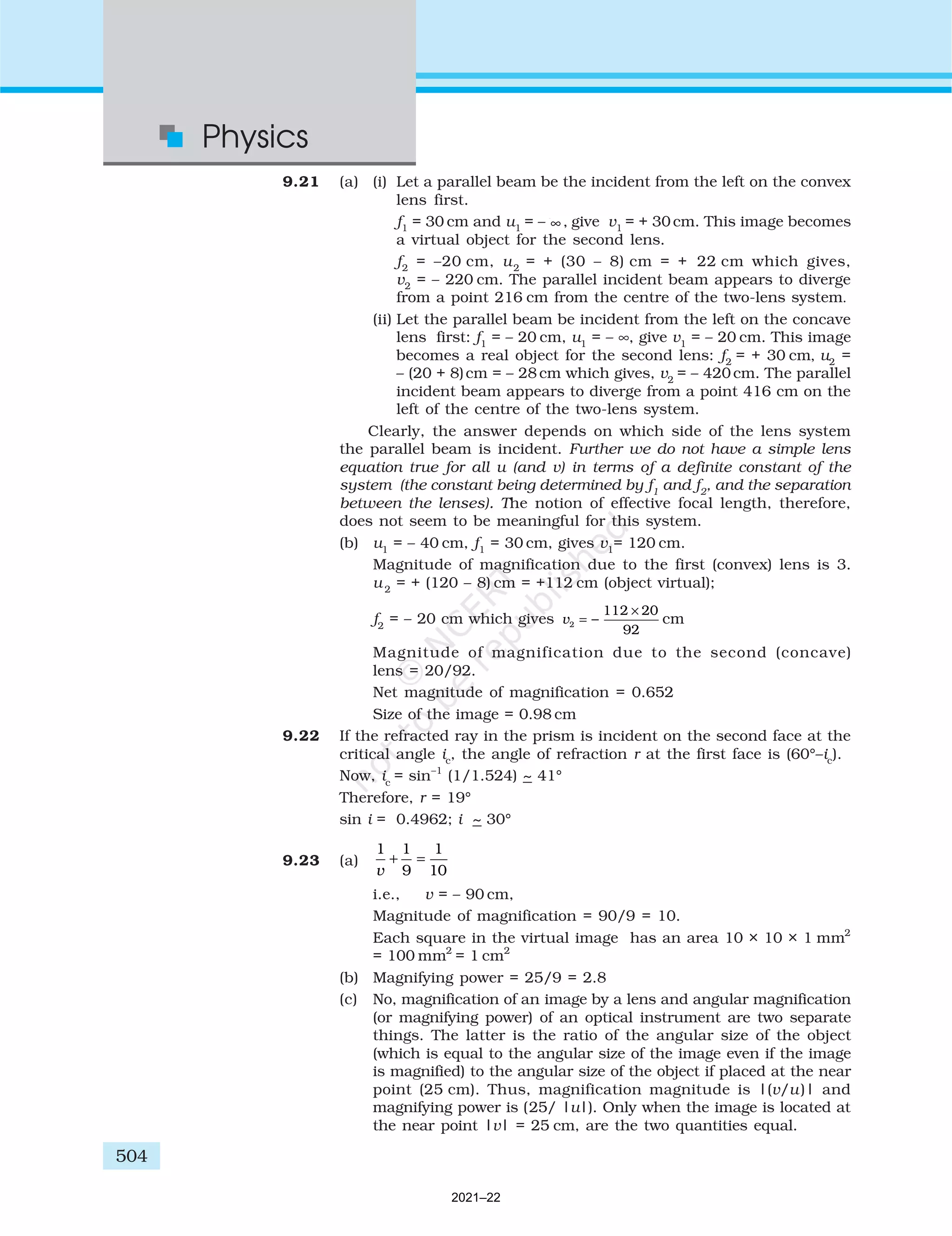 504
Physics
9.21 (a) (i) Let a parallel beam be the incident from the left on the convex
lens first.
f1
= 30 cm and u1
= – ∞ , give v1
= + 30 cm. This image becomes
a virtual object for the second lens.
f2
= –20 cm, u2
= + (30 – 8) cm = + 22 cm which gives,
v2
= – 220 cm. The parallel incident beam appears to diverge
from a point 216 cm from the centre of the two-lens system.
(ii) Let the parallel beam be incident from the left on the concave
lens first: f1
= – 20 cm, u1
= – ∞, give v1
= – 20 cm. This image
becomes a real object for the second lens: f2
= + 30 cm, u2
=
– (20 + 8)cm = – 28 cm which gives, v2
= – 420 cm. The parallel
incident beam appears to diverge from a point 416 cm on the
left of the centre of the two-lens system.
Clearly, the answer depends on which side of the lens system
the parallel beam is incident. Further we do not have a simple lens
equation true for all u (and v) in terms of a definite constant of the
system (the constant being determined by f1
and f2
, and the separation
between the lenses). The notion of effective focal length, therefore,
does not seem to be meaningful for this system.
(b) u1
= – 40 cm, f1
= 30 cm, gives v1
= 120 cm.
Magnitude of magnification due to the first (convex) lens is 3.
u 2
= + (120 – 8) cm = +112 cm (object virtual);
f2
= – 20 cm which gives v2
112 20
92
= −
×
cm
Magnitude of magnification due to the second (concave)
lens = 20/92.
Net magnitude of magnification = 0.652
Size of the image = 0.98 cm
9.22 If the refracted ray in the prism is incident on the second face at the
critical angle ic
, the angle of refraction r at the first face is (60°–ic
).
Now, ic
= sin–1
(1/1.524) ~ 41°
Therefore, r = 19°
sin i = 0.4962; i ~ 30°
9.23 (a)
1 1
9
1
10
v
+ =
i.e., v = – 90 cm,
Magnitude of magnification = 90/9 = 10.
Each square in the virtual image has an area 10 × 10 × 1 mm2
= 100 mm2
= 1 cm2
(b) Magnifying power = 25/9 = 2.8
(c) No, magnification of an image by a lens and angular magnification
(or magnifying power) of an optical instrument are two separate
things. The latter is the ratio of the angular size of the object
(which is equal to the angular size of the image even if the image
is magnified) to the angular size of the object if placed at the near
point (25 cm). Thus, magnification magnitude is |(v/u)| and
magnifying power is (25/ |u|). Only when the image is located at
the near point |v| = 25 cm, are the two quantities equal.
2021–22
 