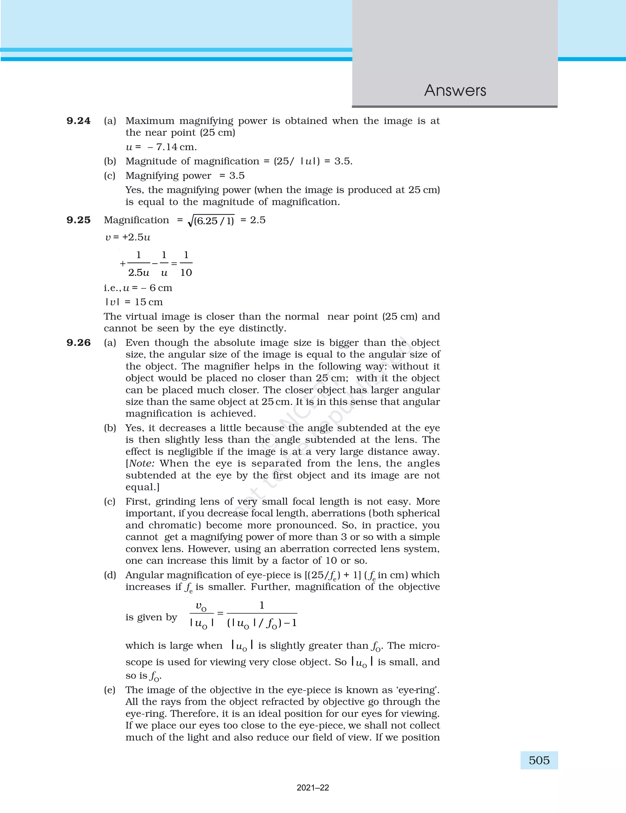 505
Answers
9.24 (a) Maximum magnifying power is obtained when the image is at
the near point (25 cm)
u = – 7.14 cm.
(b) Magnitude of magnification = (25/ |u|) = 3.5.
(c) Magnifying power = 3.5
Yes, the magnifying power (when the image is produced at 25 cm)
is equal to the magnitude of magnification.
9.25 Magnification = ( . / )
6 25 1 = 2.5
v = +2.5u
+ − =
1
2 5
1 1
10
. u u
i.e.,u = – 6 cm
|v| = 15 cm
The virtual image is closer than the normal near point (25 cm) and
cannot be seen by the eye distinctly.
9.26 (a) Even though the absolute image size is bigger than the object
size, the angular size of the image is equal to the angular size of
the object. The magnifier helps in the following way: without it
object would be placed no closer than 25 cm; with it the object
can be placed much closer. The closer object has larger angular
size than the same object at 25 cm. It is in this sense that angular
magnification is achieved.
(b) Yes, it decreases a little because the angle subtended at the eye
is then slightly less than the angle subtended at the lens. The
effect is negligible if the image is at a very large distance away.
[Note: When the eye is separated from the lens, the angles
subtended at the eye by the first object and its image are not
equal.]
(c) First, grinding lens of very small focal length is not easy. More
important, if you decrease focal length, aberrations (both spherical
and chromatic) become more pronounced. So, in practice, you
cannot get a magnifying power of more than 3 or so with a simple
convex lens. However, using an aberration corrected lens system,
one can increase this limit by a factor of 10 or so.
(d) Angular magnification of eye-piece is [(25/fe
) + 1] ( fe
in cm) which
increases if fe
is smaller. Further, magnification of the objective
is given by
O
O O O
1
| | (| |/ ) 1
v
u u f
=
−
which is large when O
| |
u is slightly greater than fO
. The micro-
scope is used for viewing very close object. So O
| |
u is small, and
so is fO
.
(e) The image of the objective in the eye-piece is known as ‘eye-ring’.
All the rays from the object refracted by objective go through the
eye-ring. Therefore, it is an ideal position for our eyes for viewing.
If we place our eyes too close to the eye-piece, we shall not collect
much of the light and also reduce our field of view. If we position
2021–22
 