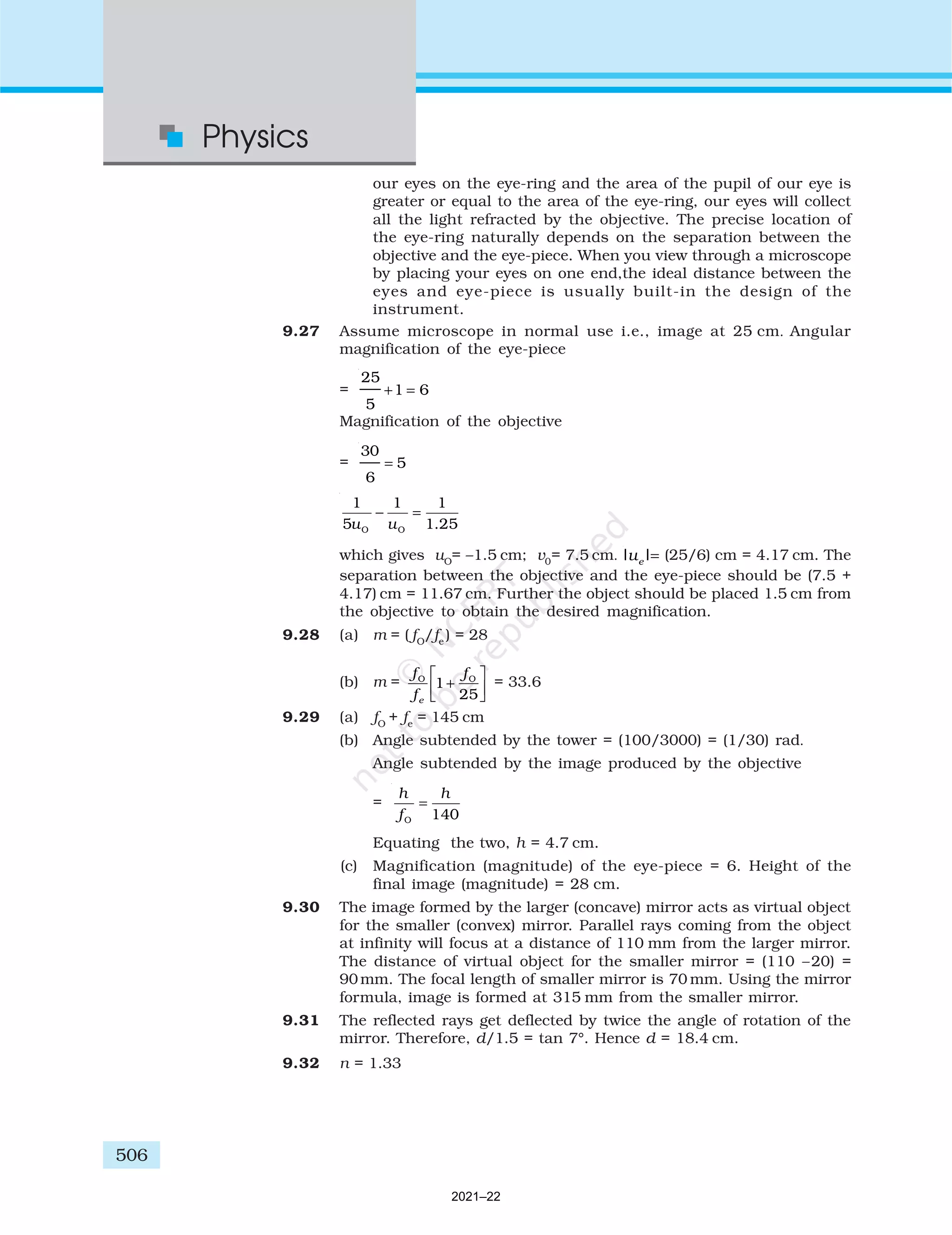 506
Physics
our eyes on the eye-ring and the area of the pupil of our eye is
greater or equal to the area of the eye-ring, our eyes will collect
all the light refracted by the objective. The precise location of
the eye-ring naturally depends on the separation between the
objective and the eye-piece. When you view through a microscope
by placing your eyes on one end,the ideal distance between the
eyes and eye-piece is usually built-in the design of the
instrument.
9.27 Assume microscope in normal use i.e., image at 25 cm. Angular
magnification of the eye-piece
=
25
5
1 6
+ =
Magnification of the objective
=
30
6
5
=
O O
1 1 1
5 1.25
u u
− =
which gives uO
= –1.5 cm; v0
= 7.5 cm. | |
ue = (25/6) cm = 4.17 cm. The
separation between the objective and the eye-piece should be (7.5 +
4.17) cm = 11.67 cm. Further the object should be placed 1.5 cm from
the objective to obtain the desired magnification.
9.28 (a) m = ( fO
/fe
) = 28
(b) m =
f
f
f
e
O O
1
25
+





 = 33.6
9.29 (a) fO
+ fe
= 145 cm
(b) Angle subtended by the tower = (100/3000) = (1/30) rad.
Angle subtended by the image produced by the objective
=
O 140
h h
f
=
Equating the two, h = 4.7 cm.
(c) Magnification (magnitude) of the eye-piece = 6. Height of the
final image (magnitude) = 28 cm.
9.30 The image formed by the larger (concave) mirror acts as virtual object
for the smaller (convex) mirror. Parallel rays coming from the object
at infinity will focus at a distance of 110 mm from the larger mirror.
The distance of virtual object for the smaller mirror = (110 –20) =
90 mm. The focal length of smaller mirror is 70 mm. Using the mirror
formula, image is formed at 315 mm from the smaller mirror.
9.31 The reflected rays get deflected by twice the angle of rotation of the
mirror. Therefore, d/1.5 = tan 7°. Hence d = 18.4 cm.
9.32 n = 1.33
2021–22
 