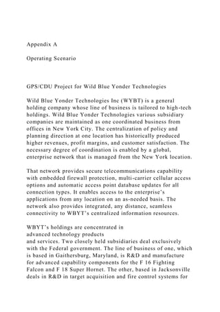 Appendix A
Operating Scenario
GPS/CDU Project for Wild Blue Yonder Technologies
Wild Blue Yonder Technologies Inc (WYBT) is a general
holding company whose line of business is tailored to high-tech
holdings. Wild Blue Yonder Technologies various subsidiary
companies are maintained as one coordinated business from
offices in New York City. The centralization of policy and
planning direction at one location has historically produced
higher revenues, profit margins, and customer satisfaction. The
necessary degree of coordination is enabled by a global,
enterprise network that is managed from the New York location.
That network provides secure telecommunications capability
with embedded firewall protection, multi-carrier cellular access
options and automatic access point database updates for all
connection types. It enables access to the enterprise’s
applications from any location on an as-needed basis. The
network also provides integrated, any distance, seamless
connectivity to WBYT’s centralized information resources.
WBYT’s holdings are concentrated in
advanced technology products
and services. Two closely held subsidiaries deal exclusively
with the Federal government. The line of business of one, which
is based in Gaithersburg, Maryland, is R&D and manufacture
for advanced capability components for the F 16 Fighting
Falcon and F 18 Super Hornet. The other, based in Jacksonville
deals in R&D in target acquisition and fire control systems for
 