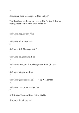 8.
Assurance Case Management Plan (ACMP)
The developer will also be responsible for the following
management and support documentation:
1.
Software Acquisition Plan
2.
Software Assurance Plan
3.
Software Risk Management Plan
4.
Software Development Plan
5.
Software Configuration Management Plan (SCMP)
6.
Software Integration Plan
7.
Software Qualification and Testing Plan (SQTP)
8.
Software Transition Plan (STP)
9.
A Software Version Description (SVD)
Resource Requirements
 
