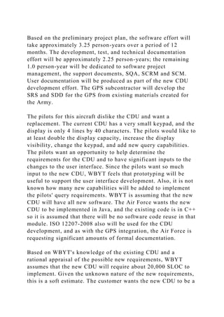 Based on the preliminary project plan, the software effort will
take approximately 3.25 person-years over a period of 12
months. The development, test, and technical documentation
effort will be approximately 2.25 person-years; the remaining
1.0 person-year will be dedicated to software project
management, the support documents, SQA, SCRM and SCM.
User documentation will be produced as part of the new CDU
development effort. The GPS subcontractor will develop the
SRS and SDD for the GPS from existing materials created for
the Army.
The pilots for this aircraft dislike the CDU and want a
replacement. The current CDU has a very small keypad, and the
display is only 4 lines by 40 characters. The pilots would like to
at least double the display capacity, increase the display
visibility, change the keypad, and add new query capabilities.
The pilots want an opportunity to help determine the
requirements for the CDU and to have significant inputs to the
changes to the user interface. Since the pilots want so much
input to the new CDU, WBYT feels that prototyping will be
useful to support the user interface development. Also, it is not
known how many new capabilities will be added to implement
the pilots' query requirements. WBYT is assuming that the new
CDU will have all new software. The Air Force wants the new
CDU to be implemented in Java, and the existing code is in C++
so it is assumed that there will be no software code reuse in that
module. ISO 12207-2008 also will be used for the CDU
development, and as with the GPS integration, the Air Force is
requesting significant amounts of formal documentation.
Based on WBYT's knowledge of the existing CDU and a
rational appraisal of the possible new requirements, WBYT
assumes that the new CDU will require about 20,000 SLOC to
implement. Given the unknown nature of the new requirements,
this is a soft estimate. The customer wants the new CDU to be a
 