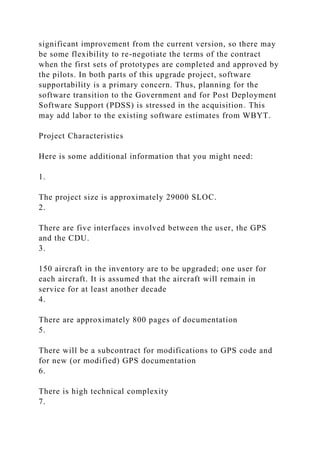 significant improvement from the current version, so there may
be some flexibility to re-negotiate the terms of the contract
when the first sets of prototypes are completed and approved by
the pilots. In both parts of this upgrade project, software
supportability is a primary concern. Thus, planning for the
software transition to the Government and for Post Deployment
Software Support (PDSS) is stressed in the acquisition. This
may add labor to the existing software estimates from WBYT.
Project Characteristics
Here is some additional information that you might need:
1.
The project size is approximately 29000 SLOC.
2.
There are five interfaces involved between the user, the GPS
and the CDU.
3.
150 aircraft in the inventory are to be upgraded; one user for
each aircraft. It is assumed that the aircraft will remain in
service for at least another decade
4.
There are approximately 800 pages of documentation
5.
There will be a subcontract for modifications to GPS code and
for new (or modified) GPS documentation
6.
There is high technical complexity
7.
 