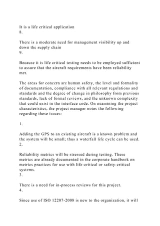 It is a life critical application
8.
There is a moderate need for management visibility up and
down the supply chain
9.
Because it is life critical testing needs to be employed sufficient
to assure that the aircraft requirements have been reliability
met.
The areas for concern are human safety, the level and formality
of documentation, compliance with all relevant regulations and
standards and the degree of change in philosophy from previous
standards, lack of formal reviews, and the unknown complexity
that could exist in the interface code. On examining the project
characteristics, the project manager notes the following
regarding these issues:
1.
Adding the GPS to an existing aircraft is a known problem and
the system will be small; thus a waterfall life cycle can be used.
2.
Reliability metrics will be stressed during testing. These
metrics are already documented in the corporate handbook on
metrics practices for use with life-critical or safety-critical
systems.
3.
There is a need for in-process reviews for this project.
4.
Since use of ISO 12207-2008 is new to the organization, it will
 