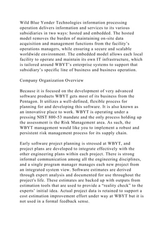 Wild Blue Yonder Technologies information processing
operation delivers information and services to its various
subsidiaries in two ways: hosted and embedded. The hosted
model removes the burden of maintaining on-site data
acquisition and management functions from the facility’s
operations managers, while ensuring a secure and scalable
worldwide environment. The embedded model allows each local
facility to operate and maintain its own IT infrastructure, which
is tailored around WBYT’s enterprise systems to support that
subsidiary’s specific line of business and business operation.
Company Organization Overview
Because it is focused on the development of very advanced
software products WBYT gets most of its business from the
Pentagon. It utilizes a well-defined, flexible process for
planning for and developing this software. It is also known as
an innovative place to work. WBYT is operating under a
pressing NIST 800-53 mandate and the only process holding up
the assessment is the Risk Management area. As such, the
WBYT management would like you to implement a robust and
persistent risk management process for its supply chain.
Early software project planning is stressed at WBYT, and
project plans are developed to integrate effectively with the
other engineering plans within each project. There is strong
informal communication among all the engineering disciplines,
and a single program manager manages each new project from
an integrated system view. Software estimates are derived
through expert analysis and documented for use throughout the
project's life. These estimates are backed up with outputs from
estimation tools that are used to provide a “reality check” to the
experts’ initial idea. Actual project data is retained to support a
cost estimation improvement effort under way at WBYT but it is
not used in a formal feedback sense.
 