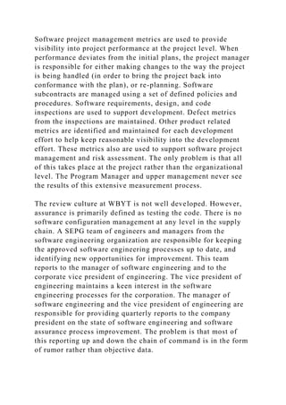 Software project management metrics are used to provide
visibility into project performance at the project level. When
performance deviates from the initial plans, the project manager
is responsible for either making changes to the way the project
is being handled (in order to bring the project back into
conformance with the plan), or re-planning. Software
subcontracts are managed using a set of defined policies and
procedures. Software requirements, design, and code
inspections are used to support development. Defect metrics
from the inspections are maintained. Other product related
metrics are identified and maintained for each development
effort to help keep reasonable visibility into the development
effort. These metrics also are used to support software project
management and risk assessment. The only problem is that all
of this takes place at the project rather than the organizational
level. The Program Manager and upper management never see
the results of this extensive measurement process.
The review culture at WBYT is not well developed. However,
assurance is primarily defined as testing the code. There is no
software configuration management at any level in the supply
chain. A SEPG team of engineers and managers from the
software engineering organization are responsible for keeping
the approved software engineering processes up to date, and
identifying new opportunities for improvement. This team
reports to the manager of software engineering and to the
corporate vice president of engineering. The vice president of
engineering maintains a keen interest in the software
engineering processes for the corporation. The manager of
software engineering and the vice president of engineering are
responsible for providing quarterly reports to the company
president on the state of software engineering and software
assurance process improvement. The problem is that most of
this reporting up and down the chain of command is in the form
of rumor rather than objective data.
 