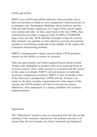 COTS and GOTS
WBYT uses COTS and GOTS software when possible, but it
does not hesitate to build its own components when necessary or
to mitigate risk. Humongous Holdings chief architect and the
CIO are both former employees of a major Web search engine
site/content provider. In four years back in the late 1990s, they
watched that provider’s usage go from 45,000 to 45,000,000
page views per day. With millions of people using the system,
they learned very quickly to take whatever security precautions
needed to avoid being awakened in the middle of the night with
a business-threatening problem.
WBYT’s management’s major concern about COTS products
centers on the ability to ensure its security.
That was particularly true when targeted bench-checks found
Trojan code embedded in products that were acquired from an
overseas source. Thus, when security is essential and the source
of the code is in doubt, WBYT will not hesitate to build the
necessary components in-house. WBYT’s rule of thumb is that
if the function is unimportant, COTS will do. If there’s an
actual or de facto security requirement for some aspect of the
system, the COTS product will have to be proven secure.
Otherwise, that component is a strong candidate for in-house
implementation.
Operations
The “Operations” practice area is concerned with the day-to-day
running of the assurance operations, the primary mission is to
ensure that all new systems are, built, launched and deployed
 