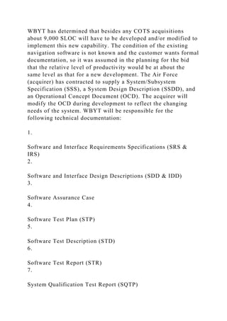 WBYT has determined that besides any COTS acquisitions
about 9,000 SLOC will have to be developed and/or modified to
implement this new capability. The condition of the existing
navigation software is not known and the customer wants formal
documentation, so it was assumed in the planning for the bid
that the relative level of productivity would be at about the
same level as that for a new development. The Air Force
(acquirer) has contracted to supply a System/Subsystem
Specification (SSS), a System Design Description (SSDD), and
an Operational Concept Document (OCD). The acquirer will
modify the OCD during development to reflect the changing
needs of the system. WBYT will be responsible for the
following technical documentation:
1.
Software and Interface Requirements Specifications (SRS &
IRS)
2.
Software and Interface Design Descriptions (SDD & IDD)
3.
Software Assurance Case
4.
Software Test Plan (STP)
5.
Software Test Description (STD)
6.
Software Test Report (STR)
7.
System Qualification Test Report (SQTP)
 