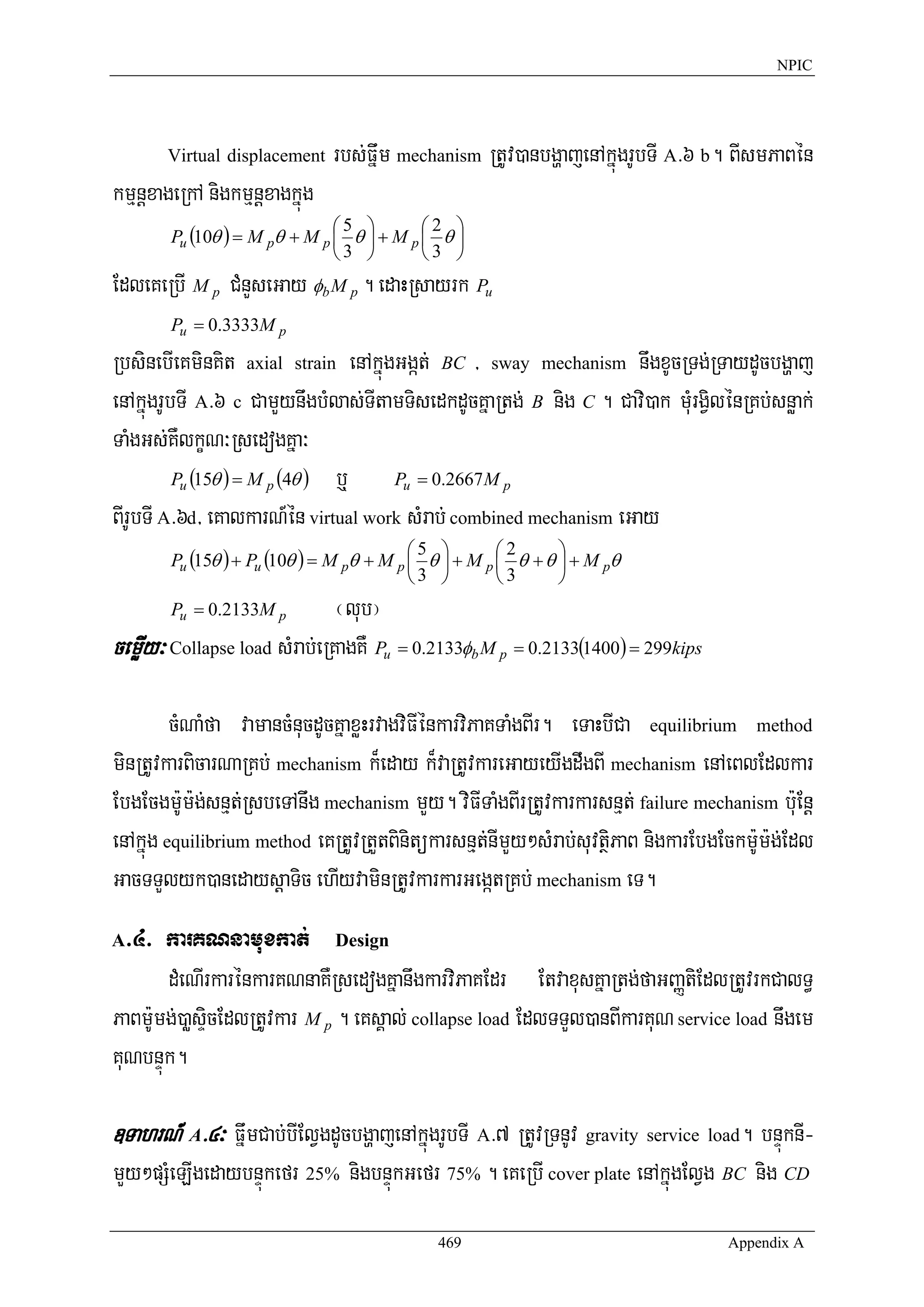 NPIC




       Virtual displacement    rbs;Fñwm mechanism RtUv)anbgðajenAkñúgrUbTI A>6 b. BIsmPaBén
kmμnþxageRkA nigkmμnþxagkñúg
                               ⎛5 ⎞        ⎛2 ⎞
        Pu (10θ ) = M pθ + M p ⎜ θ ⎟ + M p ⎜ θ ⎟
                               ⎝3 ⎠        ⎝3 ⎠
EdleKeRbI M p CMnYseGay φb M p . edaHRsayrk Pu
        Pu = 0.3333M p

RbsinebIeKminKit axial strain enAkñúgGgát; BC / sway mechanism nwgxUcRTg;RTaydUcbgðaj
enAkñúgrUbTI A>6 c CamYynwgbMlas;TItamTisedkdUcKñaRtg; B nig C . Cavi)ak muMrgVilénRKb;snøak;
TaMgGs;KWlkçN³RsedogKña³
          Pu (15θ ) = M p (4θ ) b¤   Pu = 0.2667 M p

BIrUbTI A>6d/ eKalkarN_én virtual work sMrab; combined mechanism eGay
                                           ⎛5 ⎞        ⎛2      ⎞
        Pu (15θ ) + Pu (10θ ) = M pθ + M p ⎜ θ ⎟ + M p ⎜ θ + θ ⎟ + M pθ
                                           ⎝3 ⎠        ⎝3      ⎠
        Pu = 0.2133M p         ¬lub¦
cemøIy³ Collapse load sMrab;eRKagKW Pu = 0.2133φb M p = 0.2133(1400) = 299kips

         cMNaMfa vamancMnucdUcKñaxøHrvagviFIénkarviPaKTaMgBIr. eTaHbICa equilibrium method
minRtUvkarBicarNaRKb; mechanism k¾eday k¾vaRtUvkareGayeyIgdwgBI mechanism enAeBlEdlkar
EbgEcgm:Um:g;snμt;RsbeTAnwg mechanism mYy. viFITaMgBIrRtUvkarkarsnμt; failure mechanism b:uEnþ
enAkñúg equilibrium method eKRtUvRtYtBinitükarsnμt;nImYy²sMrab;suvtßiPaB nigkarEbgEckm:Um:g;Edl
GacTTYlyk)anedaysþaTic ehIyvaminRtUvkarkarGegátRKb; mechanism eT.
A >4> karKNnamuxkat; Design
       dMeNIrkarénkarKNnaKWRsedogKñanwgkarviPaKEdr EtvaxusKñaRtg;faGBaØtiEdlRtUvrkCalT§
PaBm:Umg;)aøsÞicEdlRtUvkar M p . eKsÁal; collapse load EdlTTYl)anBIkarKuN service load nwgem
KuNbnÞúk.

]TahrN_ A>4³ FñwmCab;bIElVgdUcbgðajenAkñúgrUbTI A>7 RtUvRTnUv gravity service load. bnÞúknI-
mYy²pSMeLIgedaybnÞúkefr 25% nigbnÞúkGefr 75% . eKeRbI cover plate enAkñúgElVg BC nig CD
                                             469                                   Appendix A
 
