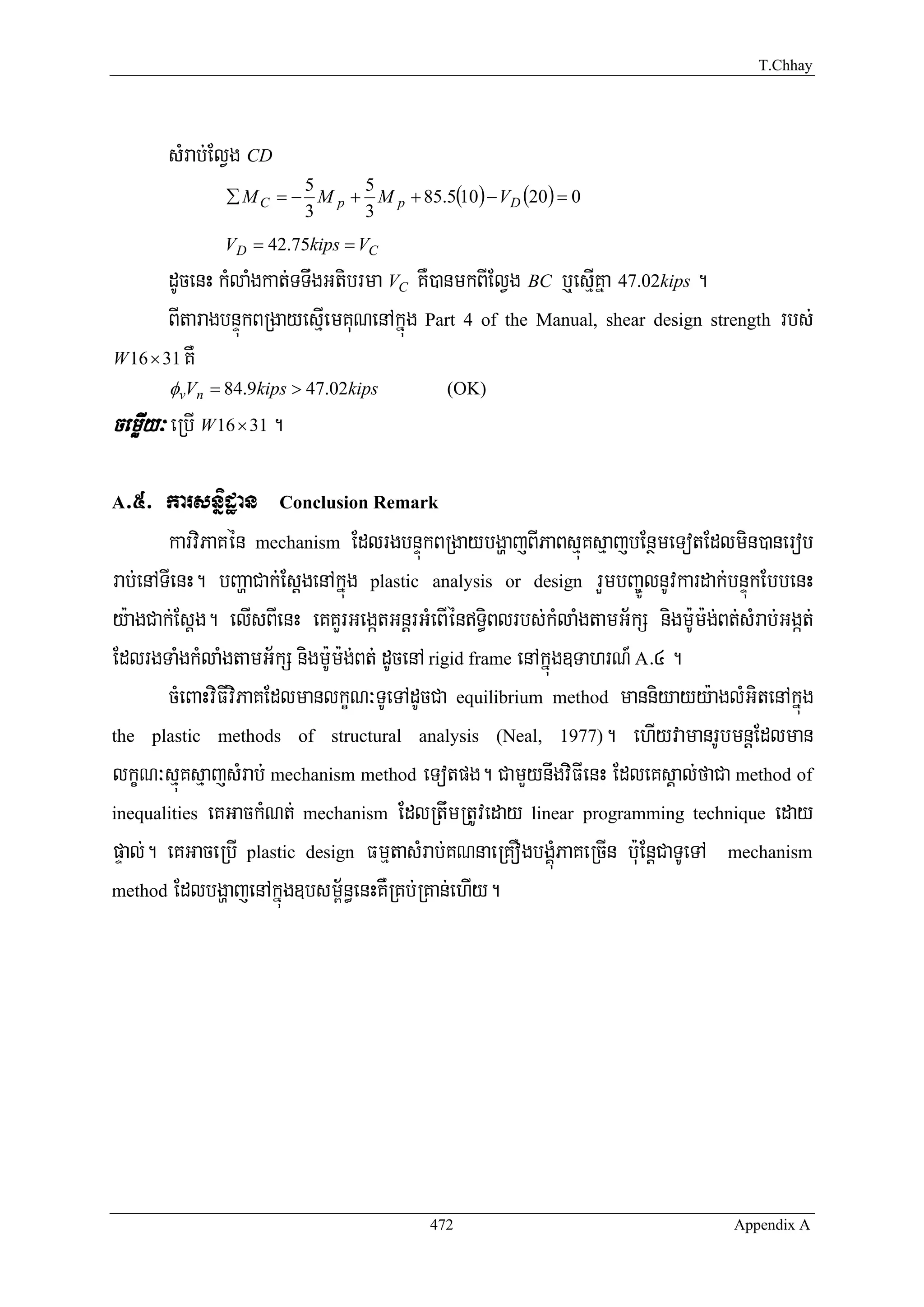 T.Chhay




       sMrab;ElVg CD
                ∑ M C = − M p + M p + 85.5(10) − VD (20) = 0
                         5     5
                         3     3
               VD = 42.75kips = VC
        dUcenH kMlaMgkat;TTwgGtibrma VC KW)anmkBIElVg BC b¤esμIKña 47.02kips .
        BItaragbnÞúkBRgayesμIemKuNenAkñúg Part 4 of the Manual, shear design strength rbs;
W 16 × 31 KW
        φvVn = 84.9kips > 47.02kips         (OK)
cemøIy³ eRbI W 16 × 31 .

A >5> karsnñidæan Conclusion Remark
        karviPaKén mechanism EdlrgbnÞúkBRgaybgðajBIPaBsμúKsμajbEnßmeTotEdlmin)anerob
rab;enATIenH. bBaðaCak;EsþgenAkñúg plastic analysis or design rYmbBa©ÚlnUvkardak;bnÞúkEbbenH
y:agCak;Esþg. elIsBIenH eKKYrGegátGnþrGMeBIénT§iBlrbs;kMlaMgtamG½kS nigm:Um:g;Bt;sMrab;Ggát;
EdlrgTaMgkMlaMgtamG½kS nigm:Um:g;Bt; dUcenA rigid frame enAkñúg]TahrN_ A>4 .
        cMeBaHviFIviPaKEdlmanlkçN³TUeTAdUcCa equilibrium method manniyayy:aglMGitenAkñúg
the plastic methods of structural analysis (Neal, 1977). ehIyvamanrUbmnþEdlman

lkçN³sμúKsμajsMrab; mechanism method eTotpg. CamYynwgviFIenH EdleKsÁal;faCa method of
inequalities eKGackMNt; mechanism EdlRtwmRtUveday linear programming technique eday

pÞal;. eKGaceRbI plastic design FmμtasMrab;KNnaeRKOgbgÁúMPaKeRcIn b:uEnþCaTUeTA mechanism
method EdlbgðajenAkñúg]bsm<½n§enHKWRKb;RKan;ehIy.




                                          472                                     Appendix A
 