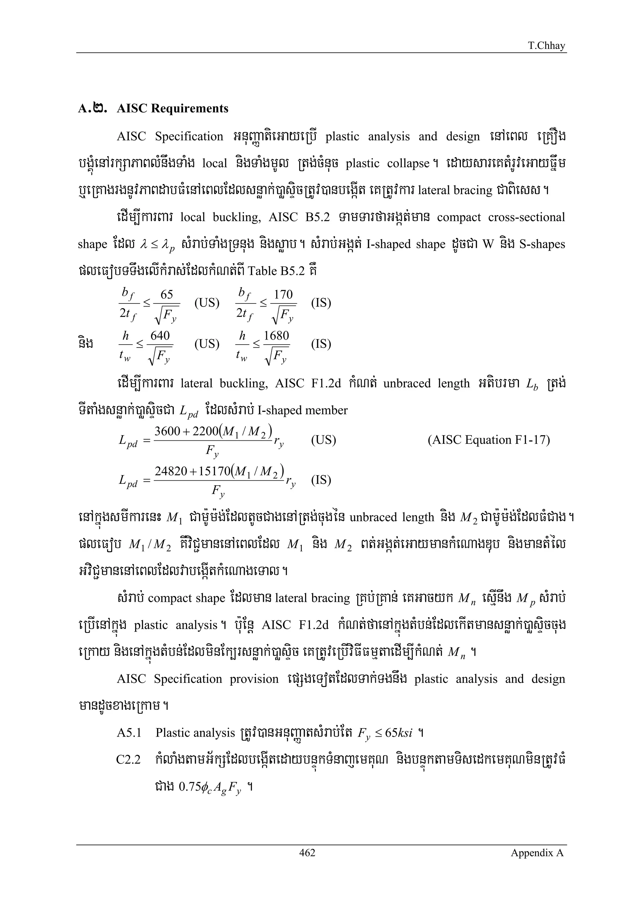 T.Chhay




A>2>   AISC Requirements

       AISC Specification      GnuBaØatieGayeRbI plastic analysis and design enAeBl eRKOg
bgÁúMenArkSaPaBlMnwgTaMg local nigTaMgmUl Rtg;cMnuc plastic collapse. edaysareKtMrUveGayFñwm
b¤eRKagrgnUvPaBdabFMenAeBlEdlsnøak;)aøsÞicRtUv)anbegáIt eKRtUvkar lateral bracing CaBiess.
         edIm,IkarBar local buckling, AISC B5.2 TamTarfaGgát;man compact cross-sectional
shape Edl λ ≤ λ p sMrab;TaMgRTnug nigsøab. sMrab;Ggát; I-shaped shape dUcCa W nig S-shapes

pleFobTTwgelIkMras;EdlkMNt;BI Table B5.2 KW
        bf         65             bf         170
              ≤           (US)           ≤           (IS)
       2t f        Fy             2t f        Fy

nig     h
       tw
          ≤
            640
             Fy
                          (US)
                                   h 1680
                                  tw
                                     ≤
                                       Fy
                                                     (IS)


       edIm,IkarBar lateral buckling, AISC F1.2d kMNt; unbraced length Gtibrma       Lb   Rtg;
TItaMgsnøak;)aøsÞicCa L pd EdlsMrab; I-shaped member
                  3600 + 2200(M 1 / M 2 )
       L pd =                             ry         (US)         (AISC Equation F1-17)
                           Fy
                  24820 + 15170(M 1 / M 2 )
       L pd =                               ry       (IS)
                            Fy

enAkñúgsmIkarenH M 1 Cam:Um:g;EdltUcCagenARtg;cugén unbraced length nig M 2 CamU:m:g;EdlFMCag.
pleFob M 1 / M 2 KwviC¢manenAeBlEdl M 1 nig M 2 Bt;Ggát;eGaymankMeNagDub nigmantMél
GviC¢manenAeBlEdlvabegáItkMeNageTal.
        sMrab; compact shape Edlman lateral bracing RKb;RKan; eKGacyk M n esμInwg M p sMrab;
eRbIenAkñúg plastic analysis. b:uEnþ AISC F1.2d kMNt;faenAkñúgtMbn;EdlekItmansnøak;)aøsÞiccug
eRkay nigenAkñúgtMbn;EdlminEk,rsnøak;)aøsÞic eKRtUveRbIviFIFmμtaedIm,IkMNt; M n .
        AISC Specification provision epSgeTotEdlTak;Tgnwg plastic analysis and design

mandUcxageRkam.
        A5.1 Plastic analysis RtUv)anGnuBaØatsMrab;Et Fy ≤ 65ksi .

        C2.2 kMlaMgtamG½kSEdlbegáItedaybnÞúkTMnajemKuN nigbnÞúktamTisedkemKuNminRtUvFM

                Cag 0.75φc Ag Fy .

                                                   462                            Appendix A
 