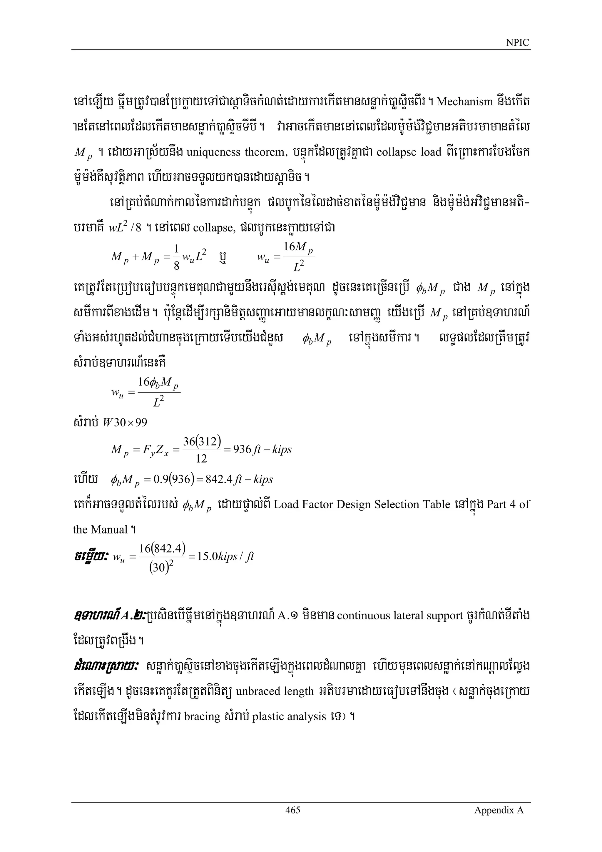 NPIC




enAeLIy FñwmRtUv)anERbkøayeTACasþaTickMNt;edaykarekItmansnøak;)aøsÞicBIr. Mechanism nwgekIt
anEtenAeBlEdlekItmansnøak;)aøsÞicTIbI. vaGacekItmanenAeBlEdlm:Um:g;viC¢manGtibrmamantMél
 M p . edayGaRs½ynwg uniqueness theorem/ bnÞúkEdlRtUvKñaCa collapse load BIeRBaHkarEbgEck

m:Um:g;KWsuvtßiPaB ehIyGacTTYlyk)anedaysþaTic.
          enARKb;tMNak;kalénkardak;bnÞúk plbUkénéldac;xaténm:Um:g;viC¢man nigm:Um:g;GviC¢manGti-
brmaKW wL2 / 8 . enAeBl collapse, plbUkenHkøayeTACa
                                              16M p
          M p + M p = wu L2 b¤
                       1
                                        wu =
                       8                        L2
eKRtUvEteRbobeFobbnÞúkemKuNCamYynwgersIusþg;emKuN dUcenHeKeRcIneRbI φb M p Cag M p enAkñúg
smIkarBIxagedIm. b:uEnþedIm,IrkSanimitþsBaØaeGaymanlkçN³samBaØ eyIgeRbI M p enARKb;]TahrN_
TaMgGs;rhUtdl;CMhancugeRkayeTIbeyIgCMnYs φb M p eTAkñúgsmIkar. lT§plEdlRtwmRtUv
sMrab;]TahrN_enHKW
                  16φb M p
        wu =
                     L2
sMrab; W 30 × 99
                             36(312 )
        M p = Fy Z x =                = 936 ft − kips
                               12
ehIy φb M p = 0.9(936) = 842.4 ft − kips
eKk¾GacTTYltMélrbs; φb M p edaypÞal;BI Load Factor Design Selection Table enAkñúg Part 4 of
the Manual.
                  16(842.4 )
cemøIy³ w u   =
                    (30)2
                               = 15.0kips / ft



]TahrN_ A>2³RbsinebIFñwmenAkñúg]TahrN_ A>1 minman continuous lateral support cUrkMNt;TItaMg
EdlRtUvBRgwg.
dMeNaHRsay³ snøak;)aøsÞicenAxagcugekIteLIgkñúgeBldMNalKña ehIymuneBlsnøak;enAkNþalElVg
ekIteLIg. dUcenHeKKYrEtRtYtBinitü unbraced length GtibrmaedayeFobeTAnwgcug ¬snøak;cugeRkay
EdlekIteLIgmintMrUvkar bracing sMrab; plastic analysis eT¦.



                                                   465                              Appendix A
 