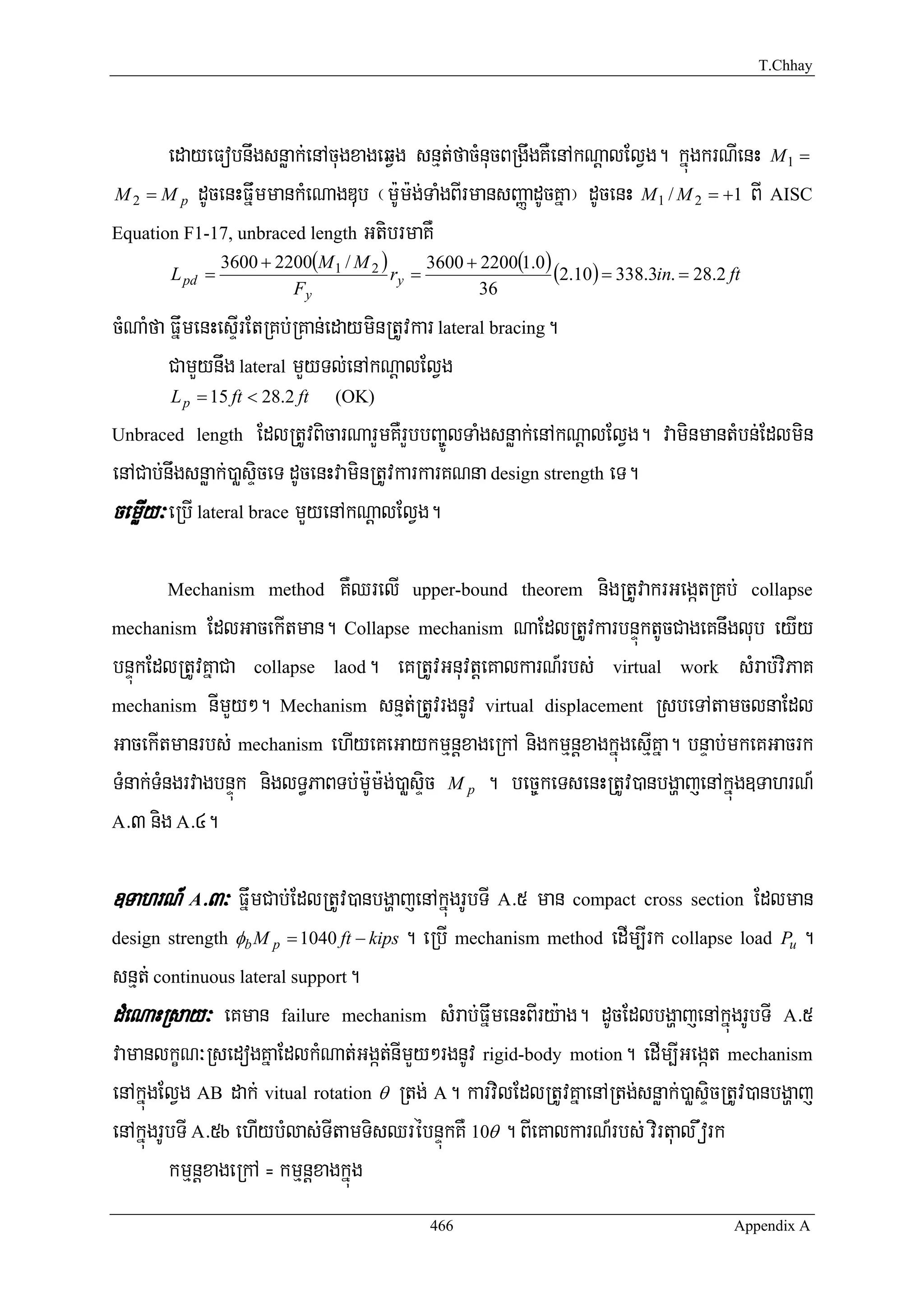 T.Chhay




       edayeFobnwgsnøak;enAcugxageqVg snμt;facMnucBRgwgKWenAkNþalElVg. kñúgkrNIenH M 1 =
M 2 = M p dUcenHFñwmmankMeNagDub ¬m:Um:g;TaMgBIrmansBaØadUcKña¦ dUcenH M 1 / M 2 = +1 BI AISC

Equation F1-17, unbraced length GtibrmaKW
                 3600 + 2200(M 1 / M 2 )      3600 + 2200(1.0)
        L pd =                           ry =                  (2.10) = 338.3in. = 28.2 ft
                          Fy                         36

cMNaMfa FñwmenHesÞIrEtRKb;RKan;edayminRtUvkar lateral bracing.
        CamYynwg lateral mYyTl;enAkNþalElVg
        L p = 15 ft < 28.2 ft    (OK)

Unbraced length       EdlRtUvBicarNarYmKWrYbbBa©ÚlTaMgsnøak;enAkNþalElVg. vaminmantMbn;Edlmin
enACab;nwgsnøak;)aøsÞiceT dUcenHvaminRtUvkarkarKNna design strength eT.
cemøIy³ eRbI lateral brace mYyenAkNþalElVg.

       Mechanism method          KWQrelI    upper-bound theoremnigRtUvakrGegátRKb; collapse
mechanism EdlGacekItman. Collapse mechanism NaEdlRtUvkarbnÞúktUcCageKnwglub eyIy

bnÞúkEdlRtUvKñaCa collapse laod. eKRtUvGnuvtþeKalkarN_rbs; virtual work sMrab;viPaK
mechanism nImYy². Mechanism snμt;RtUvrgnUv virtual displacement RsbeTAtamclnaEdl

GacekItmanrbs; mechanism ehIyeKeGaykmμnþxageRkA nigkmμnþxagkñúgesμIKña. bnÞab;mkeKGacrk
TMnak;TMngrvagbnÞúk niglT§PaBTb;m:Um:g;)aøsÞic M p . bec©keTsenHRtUv)anbgðajenAkñúg]TahrN_
A>3 nig A>4.



]TahrN_ A>3³ FñwmCab;EdlRtUv)anbgðajenAkñúgrUbTI A>5 man compact cross section Edlman
design strength φb M p = 1040 ft − kips    . eRbI mechanism method edIm,Irk collapse load Pu .
snμt; continuous lateral support.
dMeNaHRsay³ eKman failure mechanism sMrab;FñwmenHBIry:ag. dUcEdlbgðajenAkñúgrUbTI A>5
vamanlkçN³RsedogKñaEdlkMNat;Ggát;nImYy²rgnUv rigid-body motion. edIm,IGegát mechanism
enAkñúgElVg AB dak; vitual rotation θ Rtg; A. karvilEdlRtUvKñaenARtg;snøak;)aøsÞicRtUv)anbgðaj
enAkñúgrUbTI A>5b ehIybMlas;TItamTisQrébnÞúkKW 10θ . BIeKalkarN_rbs; virtual work
         kmμnþxageRkA = kmμnþxagkñúg
                                              466                                        Appendix A
 
