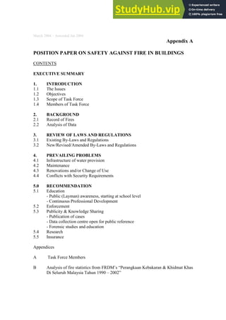 March 2004 – Amended Jan 2006
Appendix A
POSITION PAPER ON SAFETY AGAINST FIRE IN BUILDINGS
CONTENTS
EXECUTIVE SUMMARY
1. INTRODUCTION
1.1 The Issues
1.2 Objectives
1.3 Scope of Task Force
1.4 Members of Task Force
2. BACKGROUND
2.1 Record of Fires
2.2 Analysis of Data
3. REVIEW OF LAWS AND REGULATIONS
3.1 Existing By-Laws and Regulations
3.2 New/Revised/Amended By-Laws and Regulations
4. PREVAILING PROBLEMS
4.1 Infrastructure of water provision
4.2 Maintenance
4.3 Renovations and/or Change of Use
4.4 Conflicts with Security Requirements
5.0 RECOMMENDATION
5.1 Education
- Public (Layman) awareness, starting at school level
- Continuous Professional Development
5.2 Enforcement
5.3 Publicity & Knowledge Sharing
- Publication of cases
- Data collection centre open for public reference
- Forensic studies and education
5.4 Research
5.5 Insurance
Appendices
A Task Force Members
B Analysis of fire statistics from FRDM’s “Perangkaan Kebakaran & Khidmat Khas
Di Seluruh Malaysia Tahun 1990 – 2002”
 