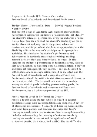 Appendix A: Sample IEP: General Curriculum
Present Level of Academic and Functional Performance
Student Name: _Jane Smith_ Date 12/10/15 Pageof Student
Number_99999
The Present Level of Academic Achievement and Functional
Performance summarize the results of assessments that identify
the student’s interests, preferences, strengths and areas of need.
It also describes the effect of the student’s disability on his or
her involvement and progress in the general education
curriculum, and for preschool children, as appropriate, how the
disability affects the student’s participation in appropriate
activities. This includes the student’s performance and
achievement in academic areas such as writing, reading,
mathematics, science, and history/social sciences. It also
includes the student’s performance in functional areas, such as
self-determination, social competence, communication, behavior
and personal management. Test scores, if included, should be
self-explanatory or an explanation should be included, and the
Present Level of Academic Achievement and Functional
Performance should be written in objective measurable terms, to
the extent possible. There should be a direct relationship
among the desired goals including postsecondary goals, the
Present Level of Academic Achievement and Functional
Performance, and all other components of the IEP.
Jane’s Present Level of Performance: Grade 4
Jane is a fourth-grade student who is included in general
education classes with accommodations and supports. A review
of classroom assessments, Standards of Learning Assessments,
and input from parents and teachers indicates that Jane’s
reading comprehension is a weakness. Jane’s strength in reading
includes understanding the meaning of unknown words by
reading the words in context and the application of word
structures (prefix, base words, and suffix). She has difficulty
 