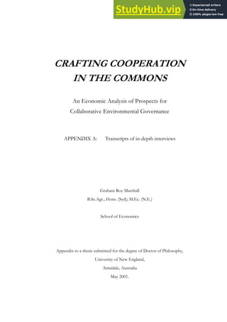 CRAFTING COOPERATION
IN THE COMMONS
An Economic Analysis of Prospects for
Collaborative Environmental Governance
APPENDIX A: Transcripts of in-depth interviews
Graham Roy Marshall
B.Sc.Agr., Hons. (Syd); M.Ec. (N.E.)
School of Economics
Appendix to a thesis submitted for the degree of Doctor of Philosophy,
University of New England,
Armidale, Australia
May 2001.
 