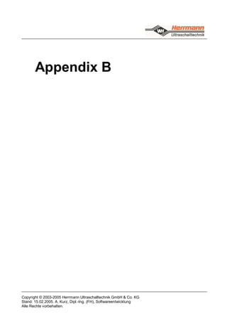 Appendix B




Copyright © 2003-2005 Herrmann Ultraschalltechnik GmbH & Co. KG
Stand: 15.02.2005. A. Kurz, Dipl.-Ing. (FH), Softwareentwicklung
Alle Rechte vorbehalten.
 
