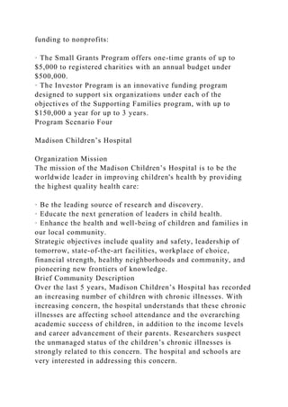 funding to nonprofits:
· The Small Grants Program offers one-time grants of up to
$5,000 to registered charities with an annual budget under
$500,000.
· The Investor Program is an innovative funding program
designed to support six organizations under each of the
objectives of the Supporting Families program, with up to
$150,000 a year for up to 3 years.
Program Scenario Four
Madison Children’s Hospital
Organization Mission
The mission of the Madison Children’s Hospital is to be the
worldwide leader in improving children's health by providing
the highest quality health care:
· Be the leading source of research and discovery.
· Educate the next generation of leaders in child health.
· Enhance the health and well-being of children and families in
our local community.
Strategic objectives include quality and safety, leadership of
tomorrow, state-of-the-art facilities, workplace of choice,
financial strength, healthy neighborhoods and community, and
pioneering new frontiers of knowledge.
Brief Community Description
Over the last 5 years, Madison Children’s Hospital has recorded
an increasing number of children with chronic illnesses. With
increasing concern, the hospital understands that these chronic
illnesses are affecting school attendance and the overarching
academic success of children, in addition to the income levels
and career advancement of their parents. Researchers suspect
the unmanaged status of the children’s chronic illnesses is
strongly related to this concern. The hospital and schools are
very interested in addressing this concern.
 