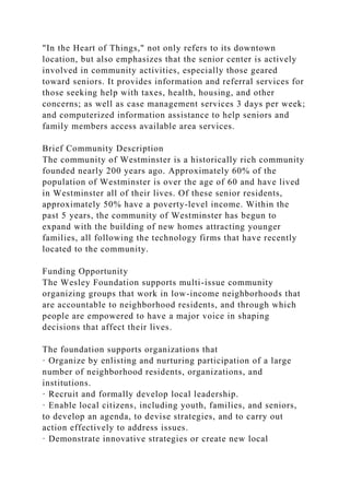 "In the Heart of Things," not only refers to its downtown
location, but also emphasizes that the senior center is actively
involved in community activities, especially those geared
toward seniors. It provides information and referral services for
those seeking help with taxes, health, housing, and other
concerns; as well as case management services 3 days per week;
and computerized information assistance to help seniors and
family members access available area services.
Brief Community Description
The community of Westminster is a historically rich community
founded nearly 200 years ago. Approximately 60% of the
population of Westminster is over the age of 60 and have lived
in Westminster all of their lives. Of these senior residents,
approximately 50% have a poverty-level income. Within the
past 5 years, the community of Westminster has begun to
expand with the building of new homes attracting younger
families, all following the technology firms that have recently
located to the community.
Funding Opportunity
The Wesley Foundation supports multi-issue community
organizing groups that work in low-income neighborhoods that
are accountable to neighborhood residents, and through which
people are empowered to have a major voice in shaping
decisions that affect their lives.
The foundation supports organizations that
· Organize by enlisting and nurturing participation of a large
number of neighborhood residents, organizations, and
institutions.
· Recruit and formally develop local leadership.
· Enable local citizens, including youth, families, and seniors,
to develop an agenda, to devise strategies, and to carry out
action effectively to address issues.
· Demonstrate innovative strategies or create new local
 