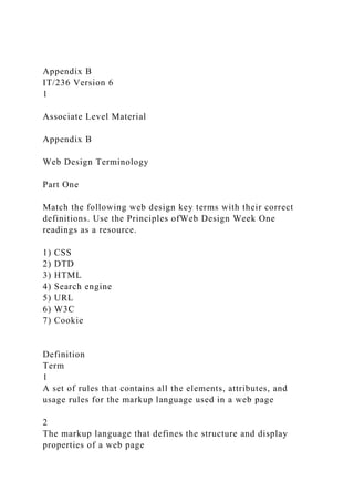 Appendix B
IT/236 Version 6
1
Associate Level Material
Appendix B
Web Design Terminology
Part One
Match the following web design key terms with their correct
definitions. Use the Principles ofWeb Design Week One
readings as a resource.
1) CSS
2) DTD
3) HTML
4) Search engine
5) URL
6) W3C
7) Cookie
Definition
Term
1
A set of rules that contains all the elements, attributes, and
usage rules for the markup language used in a web page
2
The markup language that defines the structure and display
properties of a web page
 