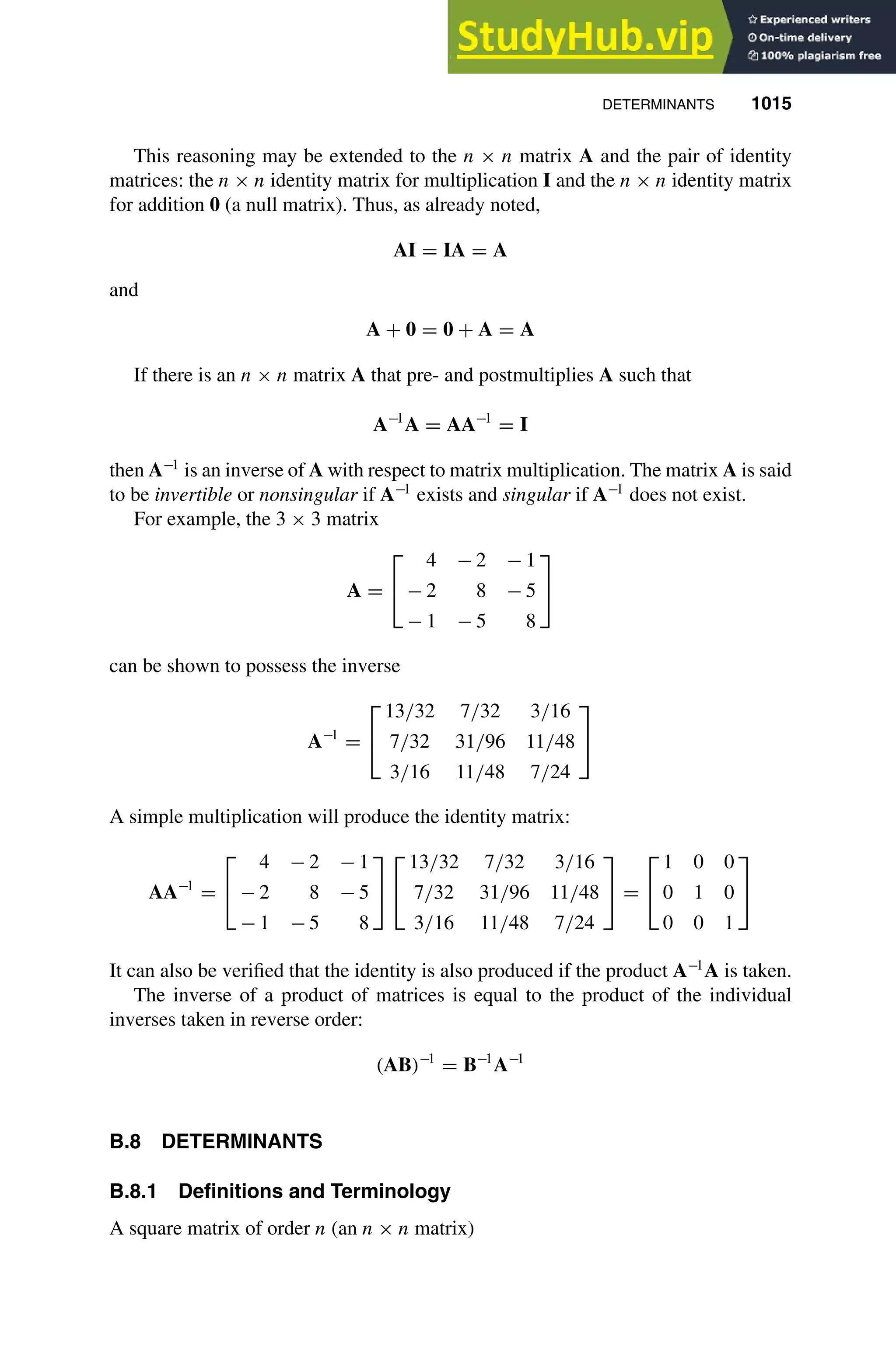DETERMINANTS 1015
1
2
3
4
5
6
7
8
9
10
11
12
13
14
15
16
17
18
19
20
21
22
23
24
25
26
27
28
29
30
31
32
33
34
35
36
37
38
39
40
41
42
43
44
45
46
[1015], (1
Lines: 869
———
6.48608pt
———
Normal Page
PgEnds:
[1015], (1
This reasoning may be extended to the n × n matrix A and the pair of identity
matrices: the n × n identity matrix for multiplication I and the n × n identity matrix
for addition 0 (a null matrix). Thus, as already noted,
AI = IA = A
and
A + 0 = 0 + A = A
If there is an n × n matrix A that pre- and postmultiplies A such that
A−1
A = AA−1
= I
then A−1
is an inverse of A with respect to matrix multiplication. The matrix A is said
to be invertible or nonsingular if A−1
exists and singular if A−1
does not exist.
For example, the 3 × 3 matrix
A =


4 − 2 − 1
− 2 8 − 5
− 1 − 5 8


can be shown to possess the inverse
A−1
=


13/32 7/32 3/16
7/32 31/96 11/48
3/16 11/48 7/24


A simple multiplication will produce the identity matrix:
AA−1
=


4 − 2 − 1
− 2 8 − 5
− 1 − 5 8




13/32 7/32 3/16
7/32 31/96 11/48
3/16 11/48 7/24

 =


1 0 0
0 1 0
0 0 1


It can also be veriﬁed that the identity is also produced if the product A−1
A is taken.
The inverse of a product of matrices is equal to the product of the individual
inverses taken in reverse order:
(AB)−1
= B−1
A−1
B.8 DETERMINANTS
B.8.1 Definitions and Terminology
A square matrix of order n (an n × n matrix)
 