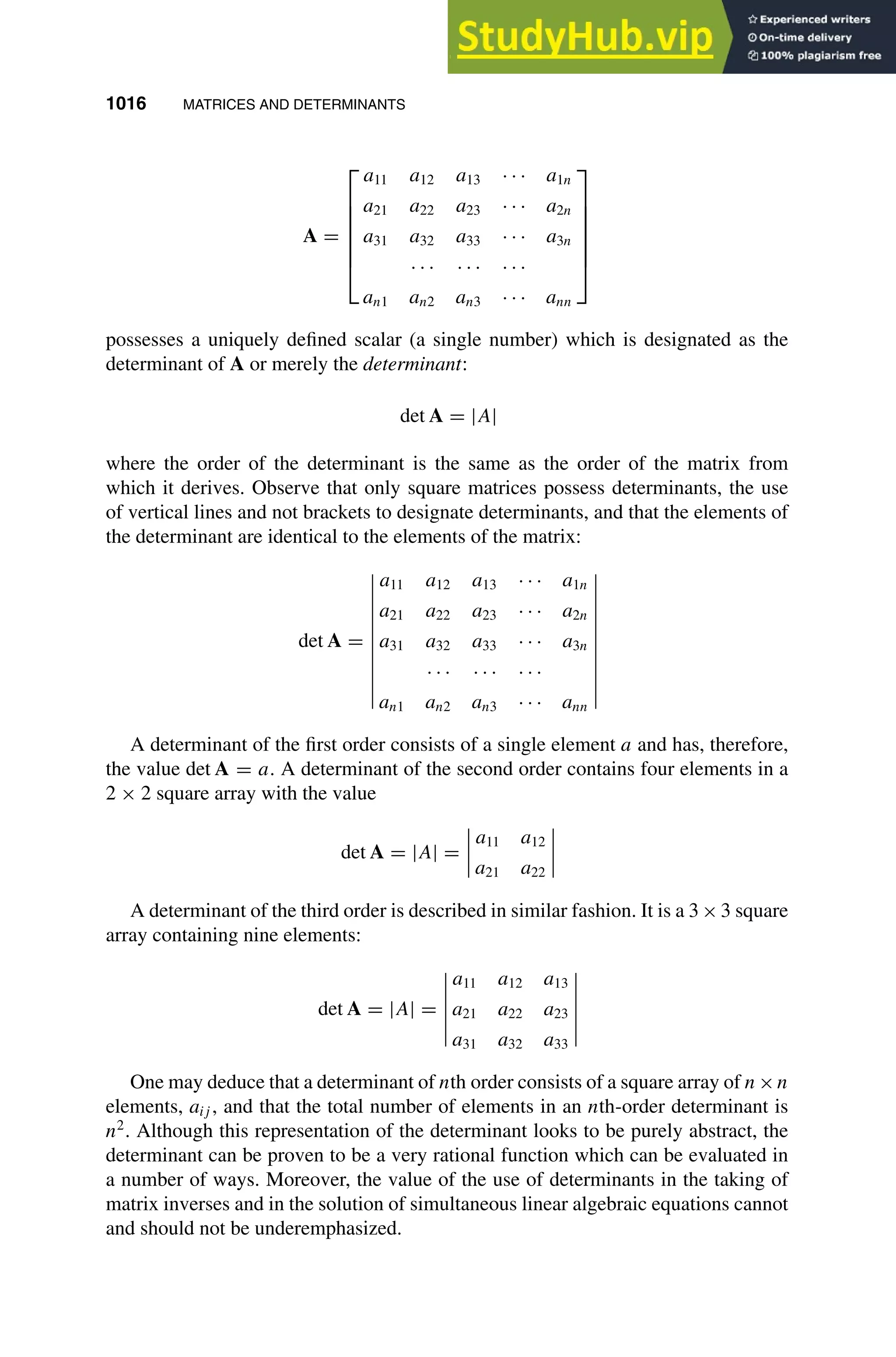 1016 MATRICES AND DETERMINANTS
1
2
3
4
5
6
7
8
9
10
11
12
13
14
15
16
17
18
19
20
21
22
23
24
25
26
27
28
29
30
31
32
33
34
35
36
37
38
39
40
41
42
43
44
45
46
[1016], (12)
Lines: 985
———
* 34.89008pt
———
Normal Page
PgEnds:
[1016], (12)
A =







a11 a12 a13 · · · a1n
a21 a22 a23 · · · a2n
a31 a32 a33 · · · a3n
· · · · · · · · ·
an1 an2 an3 · · · ann







possesses a uniquely deﬁned scalar (a single number) which is designated as the
determinant of A or merely the determinant:
det A = |A|
where the order of the determinant is the same as the order of the matrix from
which it derives. Observe that only square matrices possess determinants, the use
of vertical lines and not brackets to designate determinants, and that the elements of
the determinant are identical to the elements of the matrix:
det A =
a11 a12 a13 · · · a1n
a21 a22 a23 · · · a2n
a31 a32 a33 · · · a3n
· · · · · · · · ·
an1 an2 an3 · · · ann
A determinant of the ﬁrst order consists of a single element a and has, therefore,
the value det A = a. A determinant of the second order contains four elements in a
2 × 2 square array with the value
det A = |A| =
a11 a12
a21 a22
A determinant of the third order is described in similar fashion. It is a 3×3 square
array containing nine elements:
det A = |A| =
a11 a12 a13
a21 a22 a23
a31 a32 a33
One may deduce that a determinant of nth order consists of a square array of n×n
elements, aij , and that the total number of elements in an nth-order determinant is
n2
. Although this representation of the determinant looks to be purely abstract, the
determinant can be proven to be a very rational function which can be evaluated in
a number of ways. Moreover, the value of the use of determinants in the taking of
matrix inverses and in the solution of simultaneous linear algebraic equations cannot
and should not be underemphasized.
 