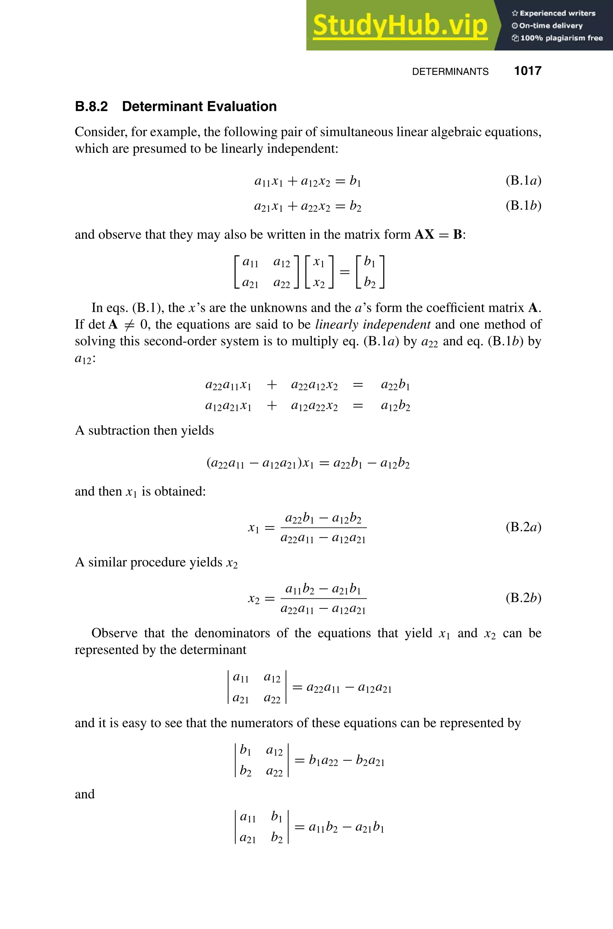DETERMINANTS 1017
1
2
3
4
5
6
7
8
9
10
11
12
13
14
15
16
17
18
19
20
21
22
23
24
25
26
27
28
29
30
31
32
33
34
35
36
37
38
39
40
41
42
43
44
45
46
[1017], (13)
Lines: 1040
———
13.71014pt
———
Normal Page
PgEnds:
[1017], (13)
B.8.2 Determinant Evaluation
Consider, for example, the following pair of simultaneous linear algebraic equations,
which are presumed to be linearly independent:
a11x1 + a12x2 = b1 (B.1a)
a21x1 + a22x2 = b2 (B.1b)
and observe that they may also be written in the matrix form AX = B:

a11 a12
a21 a22

x1
x2
=

b1
b2
In eqs. (B.1), the x’s are the unknowns and the a’s form the coefﬁcient matrix A.
If det A = 0, the equations are said to be linearly independent and one method of
solving this second-order system is to multiply eq. (B.1a) by a22 and eq. (B.1b) by
a12:
a22a11x1 + a22a12x2 = a22b1
a12a21x1 + a12a22x2 = a12b2
A subtraction then yields
(a22a11 − a12a21)x1 = a22b1 − a12b2
and then x1 is obtained:
x1 =
a22b1 − a12b2
a22a11 − a12a21
(B.2a)
A similar procedure yields x2
x2 =
a11b2 − a21b1
a22a11 − a12a21
(B.2b)
Observe that the denominators of the equations that yield x1 and x2 can be
represented by the determinant
a11 a12
a21 a22
= a22a11 − a12a21
and it is easy to see that the numerators of these equations can be represented by
b1 a12
b2 a22
= b1a22 − b2a21
and
a11 b1
a21 b2
= a11b2 − a21b1
 