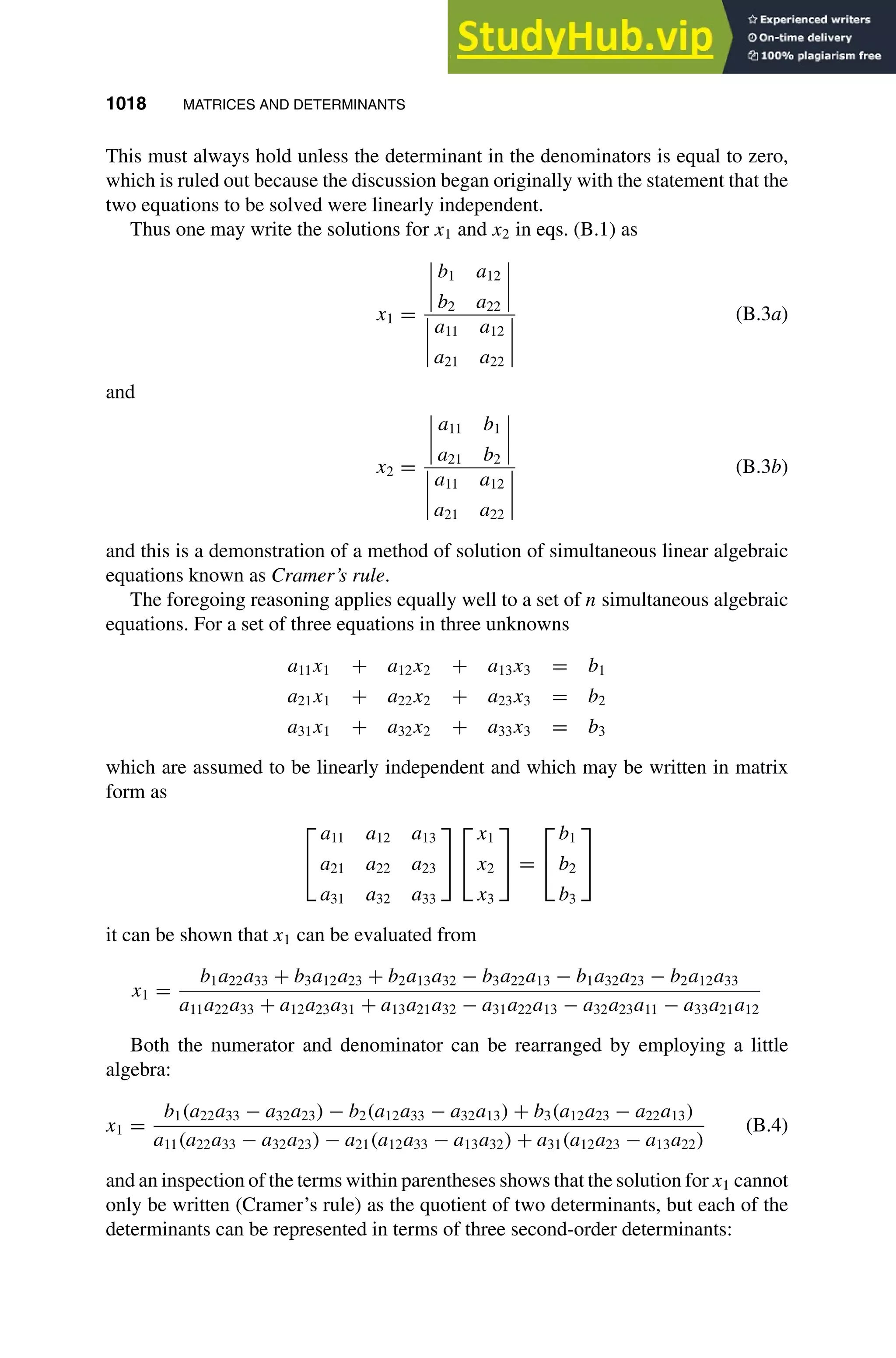 1018 MATRICES AND DETERMINANTS
1
2
3
4
5
6
7
8
9
10
11
12
13
14
15
16
17
18
19
20
21
22
23
24
25
26
27
28
29
30
31
32
33
34
35
36
37
38
39
40
41
42
43
44
45
46
[1018], (14)
Lines: 1132
———
* 25.15227pt
———
Normal Page
PgEnds:
[1018], (14)
This must always hold unless the determinant in the denominators is equal to zero,
which is ruled out because the discussion began originally with the statement that the
two equations to be solved were linearly independent.
Thus one may write the solutions for x1 and x2 in eqs. (B.1) as
x1 =
b1 a12
b2 a22
a11 a12
a21 a22
(B.3a)
and
x2 =
a11 b1
a21 b2
a11 a12
a21 a22
(B.3b)
and this is a demonstration of a method of solution of simultaneous linear algebraic
equations known as Cramer’s rule.
The foregoing reasoning applies equally well to a set of n simultaneous algebraic
equations. For a set of three equations in three unknowns
a11x1 + a12x2 + a13x3 = b1
a21x1 + a22x2 + a23x3 = b2
a31x1 + a32x2 + a33x3 = b3
which are assumed to be linearly independent and which may be written in matrix
form as


a11 a12 a13
a21 a22 a23
a31 a32 a33




x1
x2
x3

 =


b1
b2
b3


it can be shown that x1 can be evaluated from
x1 =
b1a22a33 + b3a12a23 + b2a13a32 − b3a22a13 − b1a32a23 − b2a12a33
a11a22a33 + a12a23a31 + a13a21a32 − a31a22a13 − a32a23a11 − a33a21a12
Both the numerator and denominator can be rearranged by employing a little
algebra:
x1 =
b1(a22a33 − a32a23) − b2(a12a33 − a32a13) + b3(a12a23 − a22a13)
a11(a22a33 − a32a23) − a21(a12a33 − a13a32) + a31(a12a23 − a13a22)
(B.4)
and an inspection of the terms within parentheses shows that the solution for x1 cannot
only be written (Cramer’s rule) as the quotient of two determinants, but each of the
determinants can be represented in terms of three second-order determinants:
 