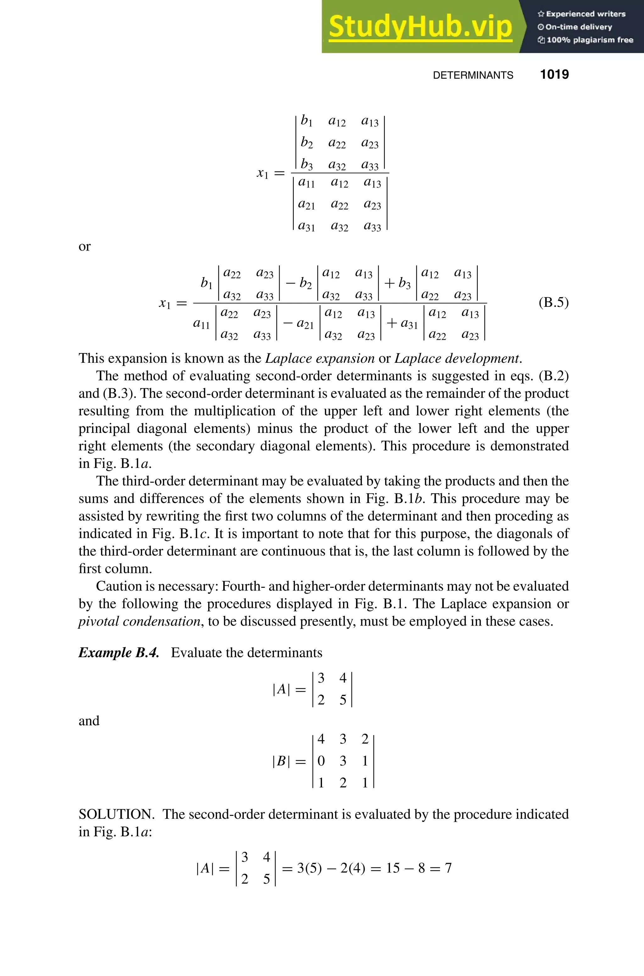 DETERMINANTS 1019
1
2
3
4
5
6
7
8
9
10
11
12
13
14
15
16
17
18
19
20
21
22
23
24
25
26
27
28
29
30
31
32
33
34
35
36
37
38
39
40
41
42
43
44
45
46
[1019], (15)
Lines: 1229
———
-8.92982pt
———
Normal Page
PgEnds:
[1019], (15)
x1 =
b1 a12 a13
b2 a22 a23
b3 a32 a33
a11 a12 a13
a21 a22 a23
a31 a32 a33
or
x1 =
b1
a22 a23
a32 a33
− b2
a12 a13
a32 a33
+ b3
a12 a13
a22 a23
a11
a22 a23
a32 a33
− a21
a12 a13
a32 a23
+ a31
a12 a13
a22 a23
(B.5)
This expansion is known as the Laplace expansion or Laplace development.
The method of evaluating second-order determinants is suggested in eqs. (B.2)
and (B.3). The second-order determinant is evaluated as the remainder of the product
resulting from the multiplication of the upper left and lower right elements (the
principal diagonal elements) minus the product of the lower left and the upper
right elements (the secondary diagonal elements). This procedure is demonstrated
in Fig. B.1a.
The third-order determinant may be evaluated by taking the products and then the
sums and differences of the elements shown in Fig. B.1b. This procedure may be
assisted by rewriting the ﬁrst two columns of the determinant and then proceding as
indicated in Fig. B.1c. It is important to note that for this purpose, the diagonals of
the third-order determinant are continuous that is, the last column is followed by the
ﬁrst column.
Caution is necessary: Fourth- and higher-order determinants may not be evaluated
by the following the procedures displayed in Fig. B.1. The Laplace expansion or
pivotal condensation, to be discussed presently, must be employed in these cases.
Example B.4. Evaluate the determinants
|A| =
3 4
2 5
and
|B| =
4 3 2
0 3 1
1 2 1
SOLUTION. The second-order determinant is evaluated by the procedure indicated
in Fig. B.1a:
|A| =
3 4
2 5
= 3(5) − 2(4) = 15 − 8 = 7
 