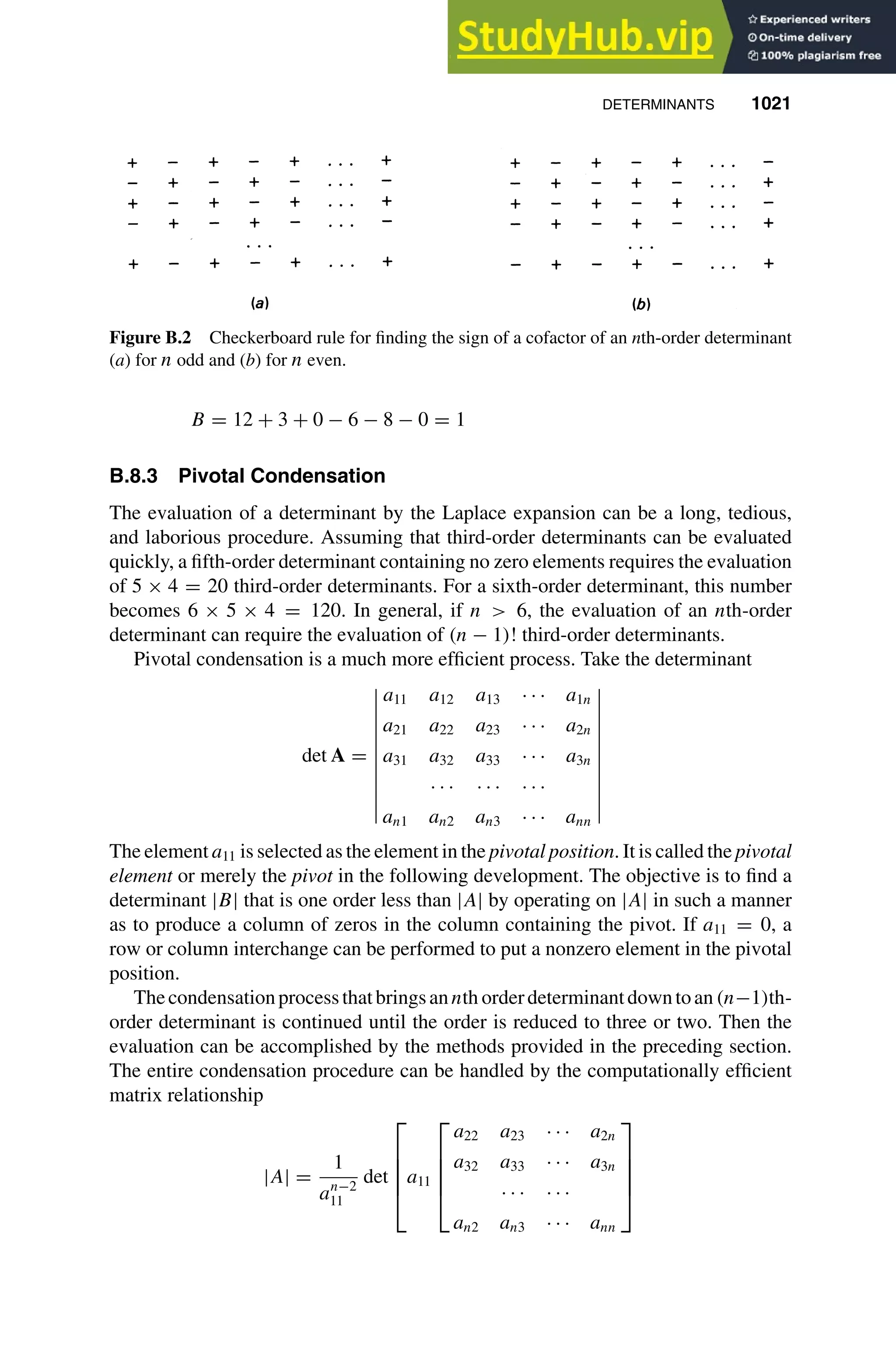 DETERMINANTS 1021
1
2
3
4
5
6
7
8
9
10
11
12
13
14
15
16
17
18
19
20
21
22
23
24
25
26
27
28
29
30
31
32
33
34
35
36
37
38
39
40
41
42
43
44
45
46
[1021], (17)
Lines: 1326
———
-5.78294pt
———
Normal Page
PgEnds:
[1021], (17)
Figure B.2 Checkerboard rule for ﬁnding the sign of a cofactor of an nth-order determinant
(a) for n odd and (b) for n even.
B = 12 + 3 + 0 − 6 − 8 − 0 = 1
B.8.3 Pivotal Condensation
The evaluation of a determinant by the Laplace expansion can be a long, tedious,
and laborious procedure. Assuming that third-order determinants can be evaluated
quickly, a ﬁfth-order determinant containing no zero elements requires the evaluation
of 5 × 4 = 20 third-order determinants. For a sixth-order determinant, this number
becomes 6 × 5 × 4 = 120. In general, if n  6, the evaluation of an nth-order
determinant can require the evaluation of (n − 1)! third-order determinants.
Pivotal condensation is a much more efﬁcient process. Take the determinant
det A =
a11 a12 a13 · · · a1n
a21 a22 a23 · · · a2n
a31 a32 a33 · · · a3n
· · · · · · · · ·
an1 an2 an3 · · · ann
The element a11 is selected as the element in the pivotal position. It is called the pivotal
element or merely the pivot in the following development. The objective is to ﬁnd a
determinant |B| that is one order less than |A| by operating on |A| in such a manner
as to produce a column of zeros in the column containing the pivot. If a11 = 0, a
row or column interchange can be performed to put a nonzero element in the pivotal
position.
Thecondensationprocessthatbringsannth orderdeterminantdowntoan(n−1)th-
order determinant is continued until the order is reduced to three or two. Then the
evaluation can be accomplished by the methods provided in the preceding section.
The entire condensation procedure can be handled by the computationally efﬁcient
matrix relationship
|A| =
1
an−2
11
det





a11





a22 a23 · · · a2n
a32 a33 · · · a3n
· · · · · ·
an2 an3 · · · ann





 