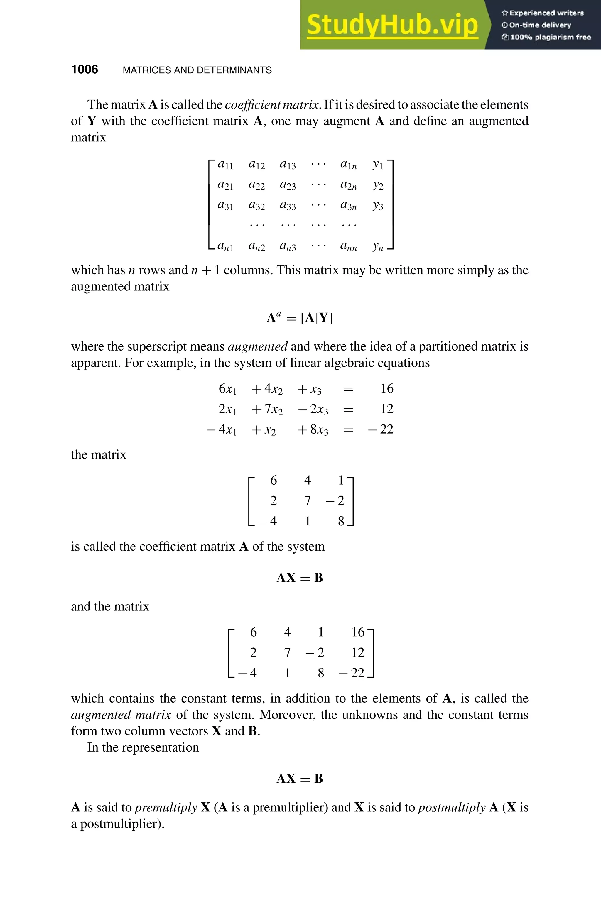 1006 MATRICES AND DETERMINANTS
1
2
3
4
5
6
7
8
9
10
11
12
13
14
15
16
17
18
19
20
21
22
23
24
25
26
27
28
29
30
31
32
33
34
35
36
37
38
39
40
41
42
43
44
45
46
[1006], (2)
Lines: 127
———
14.28009pt
———
Normal Page
PgEnds:
[1006], (2)
The matrix A is called the coefficient matrix. If it is desired to associate the elements
of Y with the coefﬁcient matrix A, one may augment A and deﬁne an augmented
matrix







a11 a12 a13 · · · a1n y1
a21 a22 a23 · · · a2n y2
a31 a32 a33 · · · a3n y3
· · · · · · · · · · · ·
an1 an2 an3 · · · ann yn







which has n rows and n + 1 columns. This matrix may be written more simply as the
augmented matrix
Aa
= [A|Y]
where the superscript means augmented and where the idea of a partitioned matrix is
apparent. For example, in the system of linear algebraic equations
6x1 + 4x2 + x3 = 16
2x1 + 7x2 − 2x3 = 12
− 4x1 + x2 + 8x3 = − 22
the matrix


6 4 1
2 7 − 2
− 4 1 8


is called the coefﬁcient matrix A of the system
AX = B
and the matrix


6 4 1 16
2 7 − 2 12
− 4 1 8 − 22


which contains the constant terms, in addition to the elements of A, is called the
augmented matrix of the system. Moreover, the unknowns and the constant terms
form two column vectors X and B.
In the representation
AX = B
A is said to premultiply X (A is a premultiplier) and X is said to postmultiply A (X is
a postmultiplier).
 