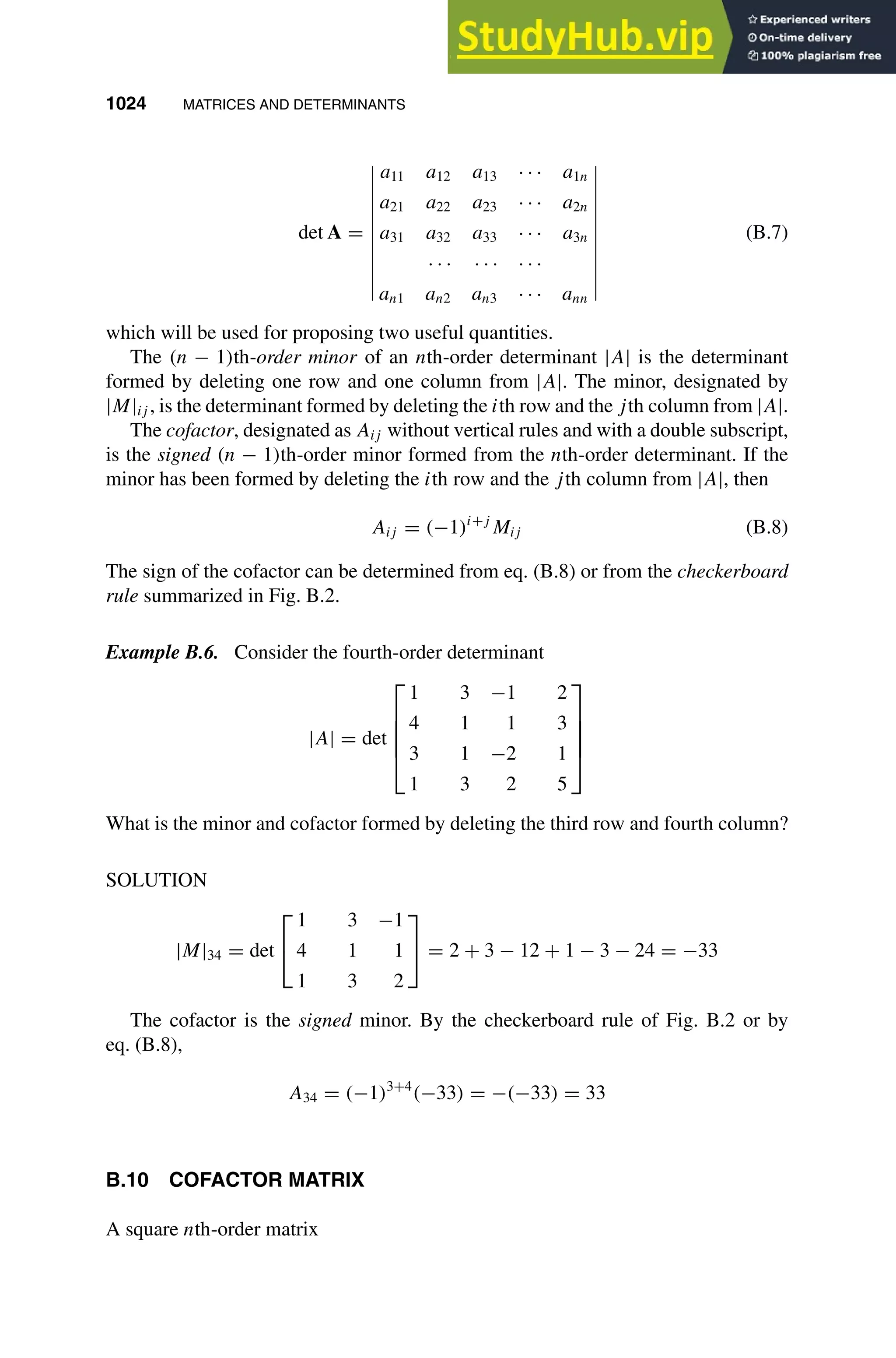1024 MATRICES AND DETERMINANTS
1
2
3
4
5
6
7
8
9
10
11
12
13
14
15
16
17
18
19
20
21
22
23
24
25
26
27
28
29
30
31
32
33
34
35
36
37
38
39
40
41
42
43
44
45
46
[1024], (20)
Lines: 1528
———
* 30.14009pt
———
Normal Page
PgEnds:
[1024], (20)
det A =
a11 a12 a13 · · · a1n
a21 a22 a23 · · · a2n
a31 a32 a33 · · · a3n
· · · · · · · · ·
an1 an2 an3 · · · ann
(B.7)
which will be used for proposing two useful quantities.
The (n − 1)th-order minor of an nth-order determinant |A| is the determinant
formed by deleting one row and one column from |A|. The minor, designated by
|M|ij , is the determinant formed by deleting the ith row and the jth column from |A|.
The cofactor, designated as Aij without vertical rules and with a double subscript,
is the signed (n − 1)th-order minor formed from the nth-order determinant. If the
minor has been formed by deleting the ith row and the jth column from |A|, then
Aij = (−1)i+j
Mij (B.8)
The sign of the cofactor can be determined from eq. (B.8) or from the checkerboard
rule summarized in Fig. B.2.
Example B.6. Consider the fourth-order determinant
|A| = det





1 3 −1 2
4 1 1 3
3 1 −2 1
1 3 2 5





What is the minor and cofactor formed by deleting the third row and fourth column?
SOLUTION
|M|34 = det


1 3 −1
4 1 1
1 3 2

 = 2 + 3 − 12 + 1 − 3 − 24 = −33
The cofactor is the signed minor. By the checkerboard rule of Fig. B.2 or by
eq. (B.8),
A34 = (−1)3+4
(−33) = −(−33) = 33
B.10 COFACTOR MATRIX
A square nth-order matrix
 