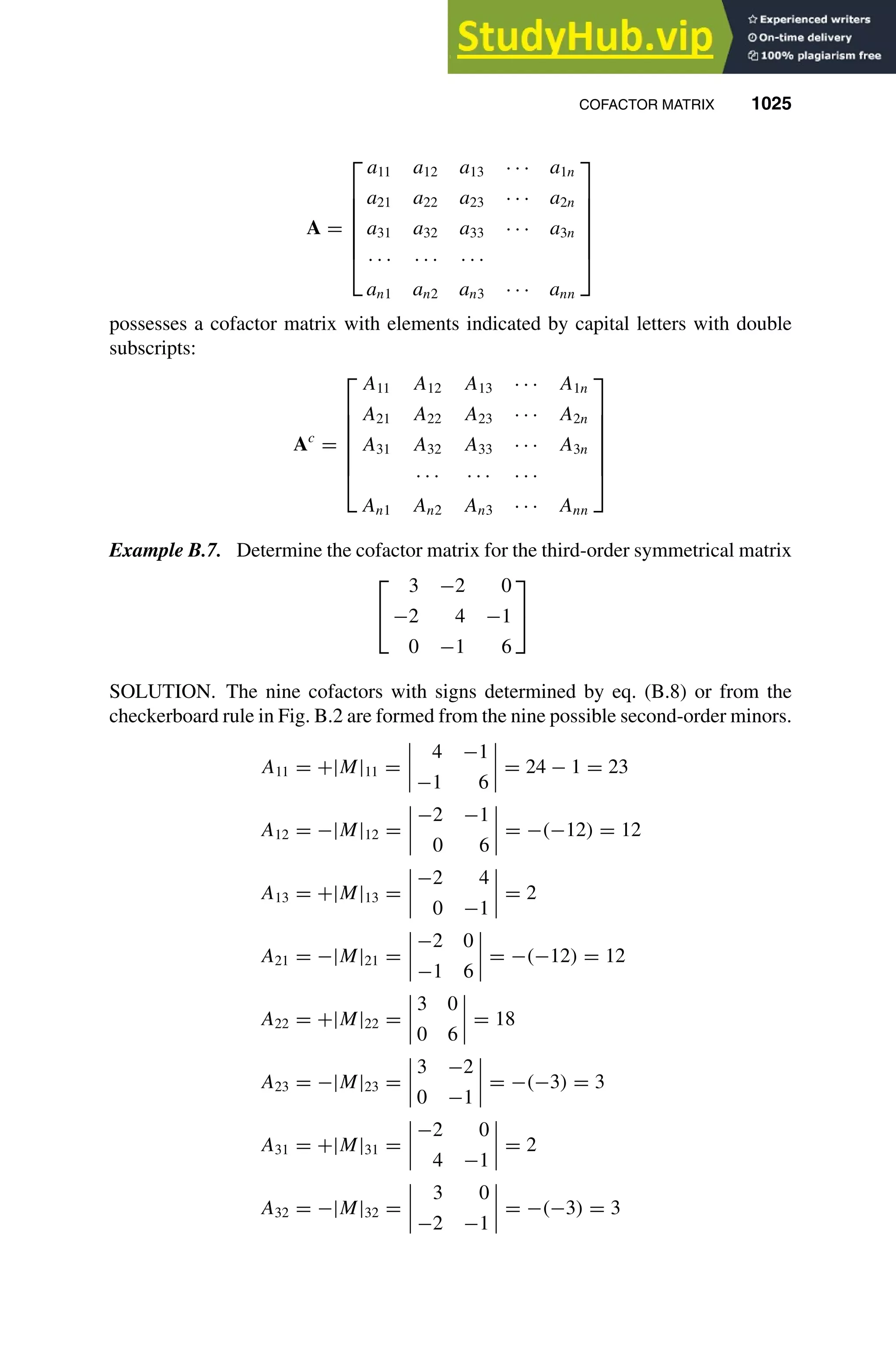COFACTOR MATRIX 1025
1
2
3
4
5
6
7
8
9
10
11
12
13
14
15
16
17
18
19
20
21
22
23
24
25
26
27
28
29
30
31
32
33
34
35
36
37
38
39
40
41
42
43
44
45
46
[1025], (21)
Lines: 1599
———
-6.16997pt
———
Normal Page
PgEnds:
[1025], (21)
A =







a11 a12 a13 · · · a1n
a21 a22 a23 · · · a2n
a31 a32 a33 · · · a3n
· · · · · · · · ·
an1 an2 an3 · · · ann







possesses a cofactor matrix with elements indicated by capital letters with double
subscripts:
Ac
=







A11 A12 A13 · · · A1n
A21 A22 A23 · · · A2n
A31 A32 A33 · · · A3n
· · · · · · · · ·
An1 An2 An3 · · · Ann







Example B.7. Determine the cofactor matrix for the third-order symmetrical matrix


3 −2 0
−2 4 −1
0 −1 6


SOLUTION. The nine cofactors with signs determined by eq. (B.8) or from the
checkerboard rule in Fig. B.2 are formed from the nine possible second-order minors.
A11 = +|M|11 =
4 −1
−1 6
= 24 − 1 = 23
A12 = −|M|12 =
−2 −1
0 6
= −(−12) = 12
A13 = +|M|13 =
−2 4
0 −1
= 2
A21 = −|M|21 =
−2 0
−1 6
= −(−12) = 12
A22 = +|M|22 =
3 0
0 6
= 18
A23 = −|M|23 =
3 −2
0 −1
= −(−3) = 3
A31 = +|M|31 =
−2 0
4 −1
= 2
A32 = −|M|32 =
3 0
−2 −1
= −(−3) = 3
 