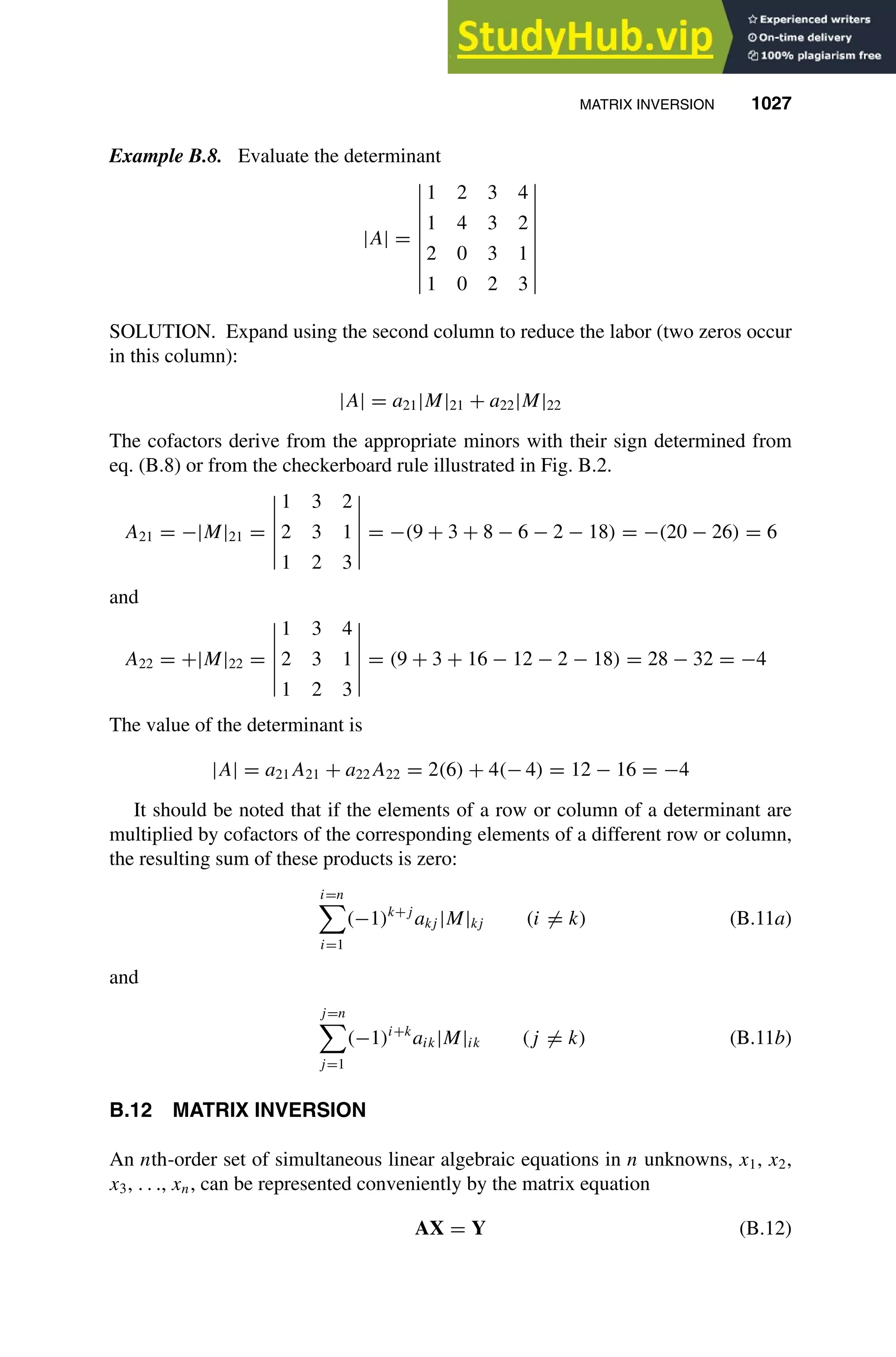 MATRIX INVERSION 1027
1
2
3
4
5
6
7
8
9
10
11
12
13
14
15
16
17
18
19
20
21
22
23
24
25
26
27
28
29
30
31
32
33
34
35
36
37
38
39
40
41
42
43
44
45
46
[1027], (23)
Lines: 1773
———
-1.36171pt
———
Normal Page
PgEnds:
[1027], (23)
Example B.8. Evaluate the determinant
|A| =
1 2 3 4
1 4 3 2
2 0 3 1
1 0 2 3
SOLUTION. Expand using the second column to reduce the labor (two zeros occur
in this column):
|A| = a21|M|21 + a22|M|22
The cofactors derive from the appropriate minors with their sign determined from
eq. (B.8) or from the checkerboard rule illustrated in Fig. B.2.
A21 = −|M|21 =
1 3 2
2 3 1
1 2 3
= −(9 + 3 + 8 − 6 − 2 − 18) = −(20 − 26) = 6
and
A22 = +|M|22 =
1 3 4
2 3 1
1 2 3
= (9 + 3 + 16 − 12 − 2 − 18) = 28 − 32 = −4
The value of the determinant is
|A| = a21A21 + a22A22 = 2(6) + 4(− 4) = 12 − 16 = −4
It should be noted that if the elements of a row or column of a determinant are
multiplied by cofactors of the corresponding elements of a different row or column,
the resulting sum of these products is zero:
i=n

i=1
(−1)k+j
akj |M|kj (i = k) (B.11a)
and
j=n

j=1
(−1)i+k
aik|M|ik (j = k) (B.11b)
B.12 MATRIX INVERSION
An nth-order set of simultaneous linear algebraic equations in n unknowns, x1, x2,
x3, . . ., xn, can be represented conveniently by the matrix equation
AX = Y (B.12)
 