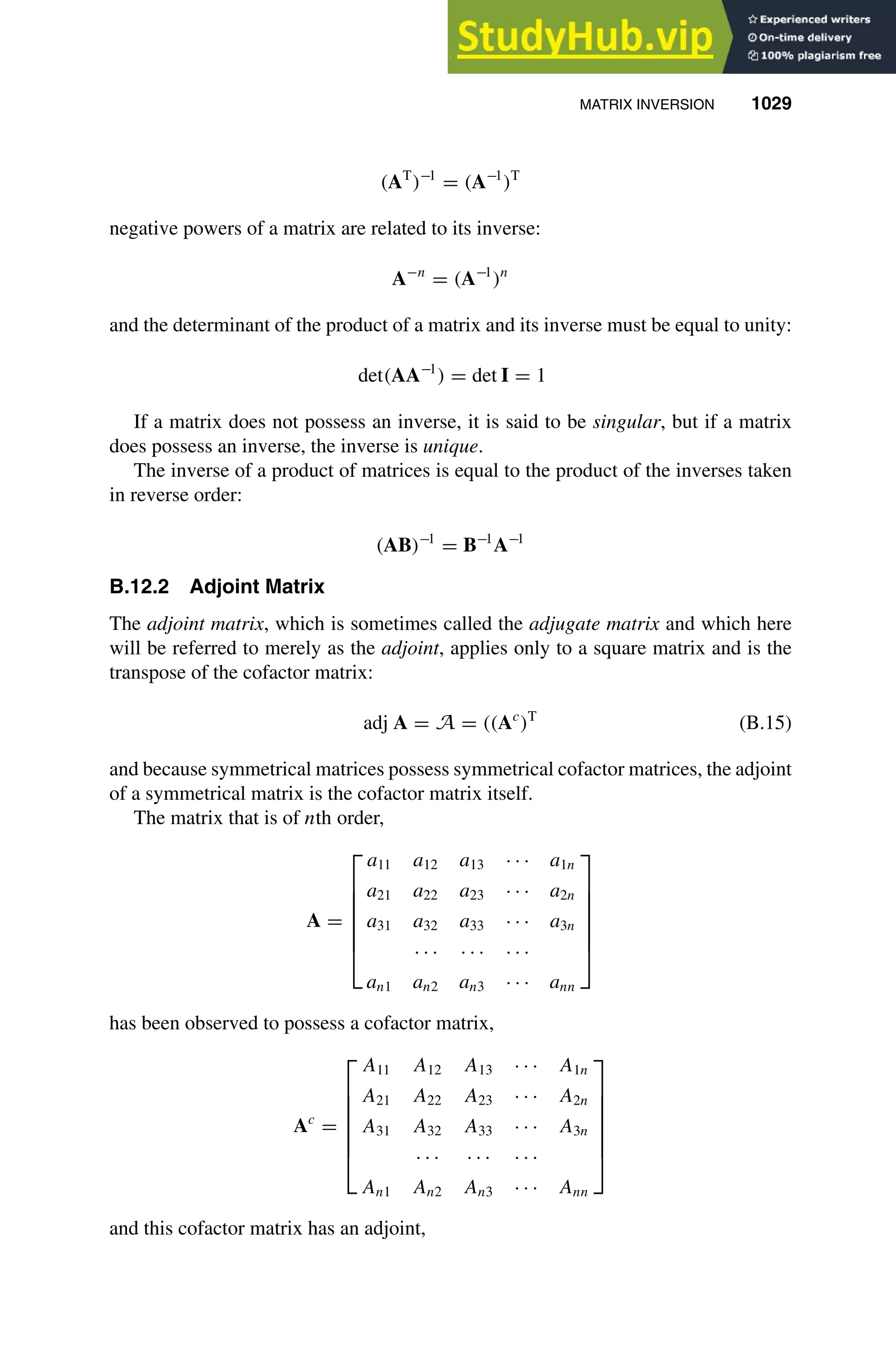 MATRIX INVERSION 1029
1
2
3
4
5
6
7
8
9
10
11
12
13
14
15
16
17
18
19
20
21
22
23
24
25
26
27
28
29
30
31
32
33
34
35
36
37
38
39
40
41
42
43
44
45
46
[1029], (25)
Lines: 1915
———
* 39.9469pt
———
Normal Page
PgEnds:
[1029], (25)
(AT
)−1
= (A−1
)T
negative powers of a matrix are related to its inverse:
A−n
= (A−1
)n
and the determinant of the product of a matrix and its inverse must be equal to unity:
det(AA−1
) = det I = 1
If a matrix does not possess an inverse, it is said to be singular, but if a matrix
does possess an inverse, the inverse is unique.
The inverse of a product of matrices is equal to the product of the inverses taken
in reverse order:
(AB)−1
= B−1
A−1
B.12.2 Adjoint Matrix
The adjoint matrix, which is sometimes called the adjugate matrix and which here
will be referred to merely as the adjoint, applies only to a square matrix and is the
transpose of the cofactor matrix:
adj A = A = ((Ac
)T
(B.15)
and because symmetrical matrices possess symmetrical cofactor matrices, the adjoint
of a symmetrical matrix is the cofactor matrix itself.
The matrix that is of nth order,
A =







a11 a12 a13 · · · a1n
a21 a22 a23 · · · a2n
a31 a32 a33 · · · a3n
· · · · · · · · ·
an1 an2 an3 · · · ann







has been observed to possess a cofactor matrix,
Ac
=







A11 A12 A13 · · · A1n
A21 A22 A23 · · · A2n
A31 A32 A33 · · · A3n
· · · · · · · · ·
An1 An2 An3 · · · Ann







and this cofactor matrix has an adjoint,
 