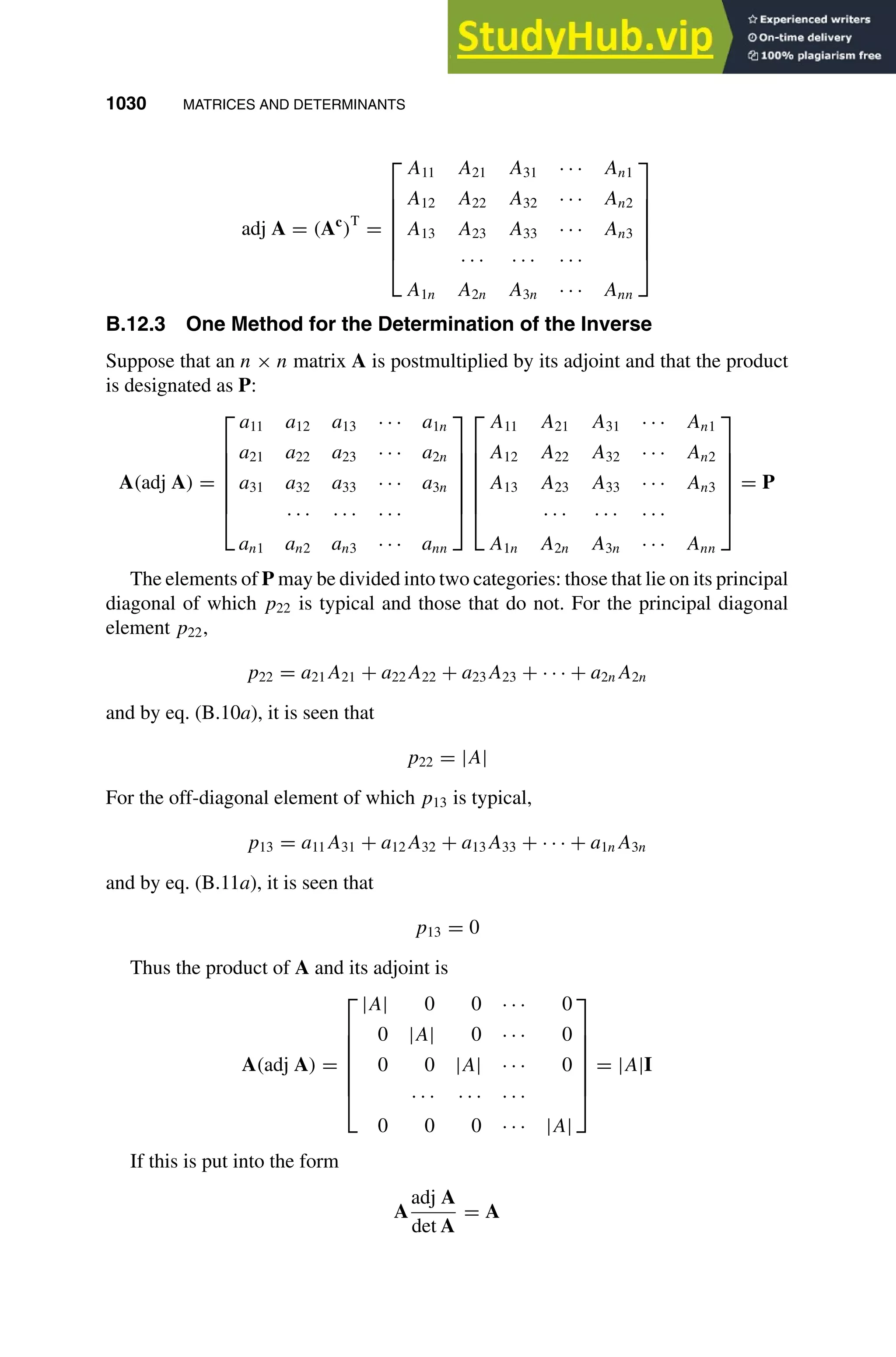 1030 MATRICES AND DETERMINANTS
1
2
3
4
5
6
7
8
9
10
11
12
13
14
15
16
17
18
19
20
21
22
23
24
25
26
27
28
29
30
31
32
33
34
35
36
37
38
39
40
41
42
43
44
45
46
[1030], (26)
Lines: 1996
———
-1.11307pt
———
Normal Page
PgEnds:
[1030], (26)
adj A = (Ac
)T
=







A11 A21 A31 · · · An1
A12 A22 A32 · · · An2
A13 A23 A33 · · · An3
· · · · · · · · ·
A1n A2n A3n · · · Ann







B.12.3 One Method for the Determination of the Inverse
Suppose that an n × n matrix A is postmultiplied by its adjoint and that the product
is designated as P:
A(adj A) =







a11 a12 a13 · · · a1n
a21 a22 a23 · · · a2n
a31 a32 a33 · · · a3n
· · · · · · · · ·
an1 an2 an3 · · · ann














A11 A21 A31 · · · An1
A12 A22 A32 · · · An2
A13 A23 A33 · · · An3
· · · · · · · · ·
A1n A2n A3n · · · Ann







= P
The elements of P may be divided into two categories: those that lie on its principal
diagonal of which p22 is typical and those that do not. For the principal diagonal
element p22,
p22 = a21A21 + a22A22 + a23A23 + · · · + a2nA2n
and by eq. (B.10a), it is seen that
p22 = |A|
For the off-diagonal element of which p13 is typical,
p13 = a11A31 + a12A32 + a13A33 + · · · + a1nA3n
and by eq. (B.11a), it is seen that
p13 = 0
Thus the product of A and its adjoint is
A(adj A) =







|A| 0 0 · · · 0
0 |A| 0 · · · 0
0 0 |A| · · · 0
· · · · · · · · ·
0 0 0 · · · |A|







= |A|I
If this is put into the form
A
adj A
det A
= A
 