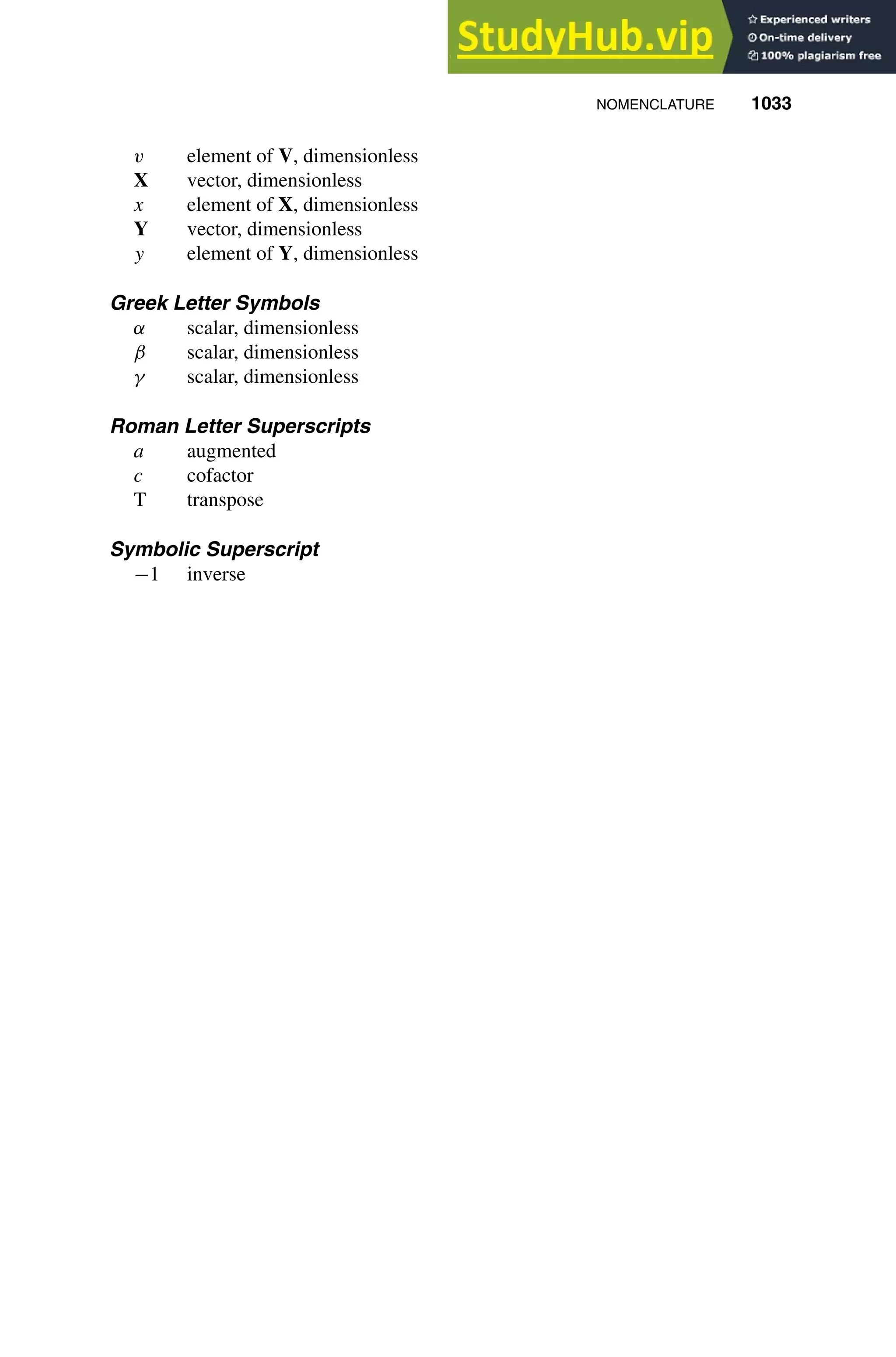 NOMENCLATURE 1033
1
2
3
4
5
6
7
8
9
10
11
12
13
14
15
16
17
18
19
20
21
22
23
24
25
26
27
28
29
30
31
32
33
34
35
36
37
38
39
40
41
42
43
44
45
46
[Last Page]
[1033], (29)
Lines: 2269
———
321.25pt
———
Normal Page
PgEnds:
[1033], (29)
v element of V, dimensionless
X vector, dimensionless
x element of X, dimensionless
Y vector, dimensionless
y element of Y, dimensionless
Greek Letter Symbols
α scalar, dimensionless
β scalar, dimensionless
γ scalar, dimensionless
Roman Letter Superscripts
a augmented
c cofactor
T transpose
Symbolic Superscript
−1 inverse
 