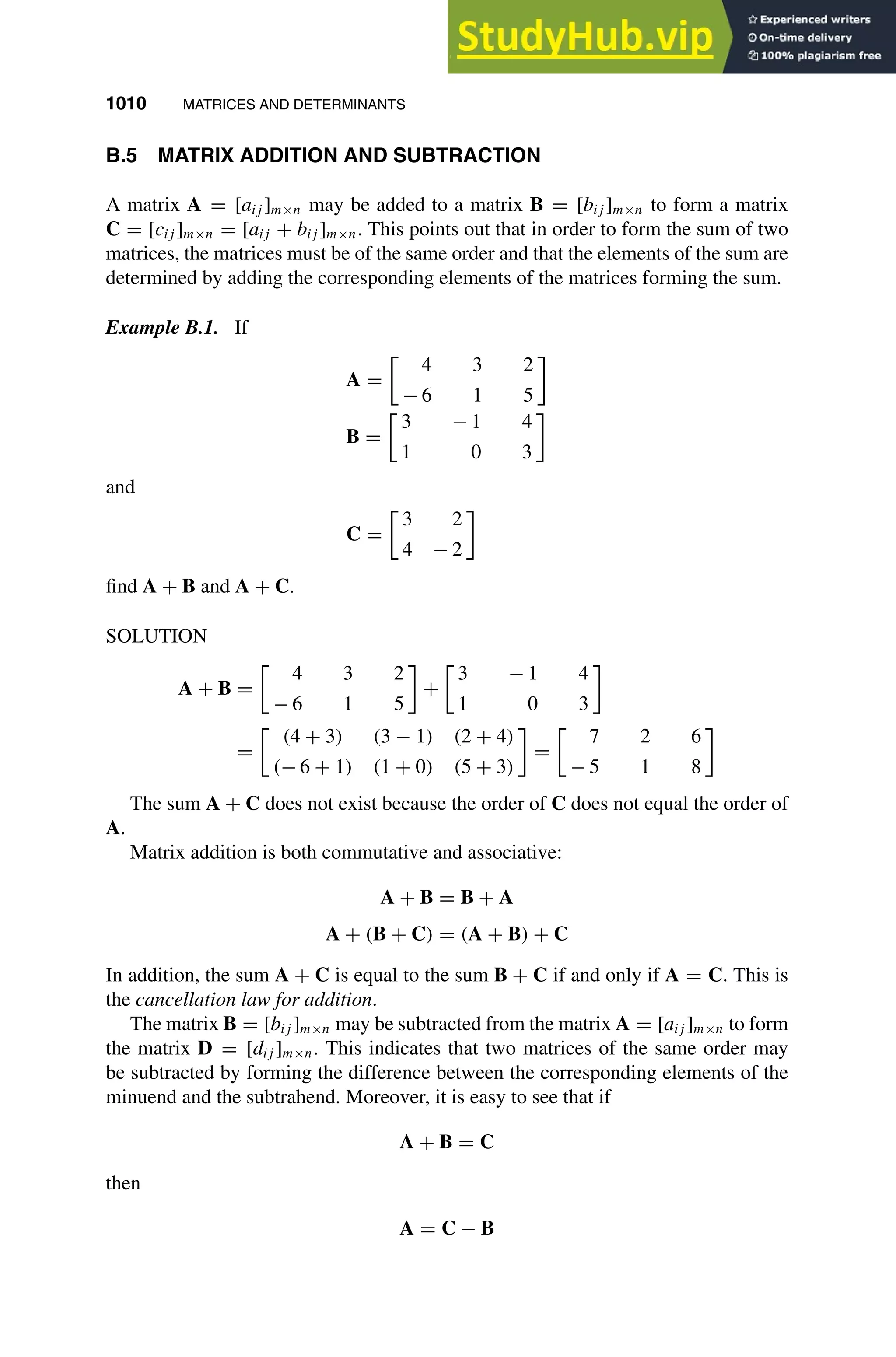 1010 MATRICES AND DETERMINANTS
1
2
3
4
5
6
7
8
9
10
11
12
13
14
15
16
17
18
19
20
21
22
23
24
25
26
27
28
29
30
31
32
33
34
35
36
37
38
39
40
41
42
43
44
45
46
[1010], (6)
Lines: 434
———
3.0601pt
———
Normal Page
PgEnds:
[1010], (6)
B.5 MATRIX ADDITION AND SUBTRACTION
A matrix A = [aij ]m×n may be added to a matrix B = [bij ]m×n to form a matrix
C = [cij ]m×n = [aij + bij ]m×n. This points out that in order to form the sum of two
matrices, the matrices must be of the same order and that the elements of the sum are
determined by adding the corresponding elements of the matrices forming the sum.
Example B.1. If
A =

4 3 2
− 6 1 5
B =

3 − 1 4
1 0 3
and
C =

3 2
4 − 2
ﬁnd A + B and A + C.
SOLUTION
A + B =

4 3 2
− 6 1 5
+

3 − 1 4
1 0 3
=

(4 + 3) (3 − 1) (2 + 4)
(− 6 + 1) (1 + 0) (5 + 3)
=

7 2 6
− 5 1 8
The sum A + C does not exist because the order of C does not equal the order of
A.
Matrix addition is both commutative and associative:
A + B = B + A
A + (B + C) = (A + B) + C
In addition, the sum A + C is equal to the sum B + C if and only if A = C. This is
the cancellation law for addition.
The matrix B = [bij ]m×n may be subtracted from the matrix A = [aij ]m×n to form
the matrix D = [dij ]m×n. This indicates that two matrices of the same order may
be subtracted by forming the difference between the corresponding elements of the
minuend and the subtrahend. Moreover, it is easy to see that if
A + B = C
then
A = C − B
 