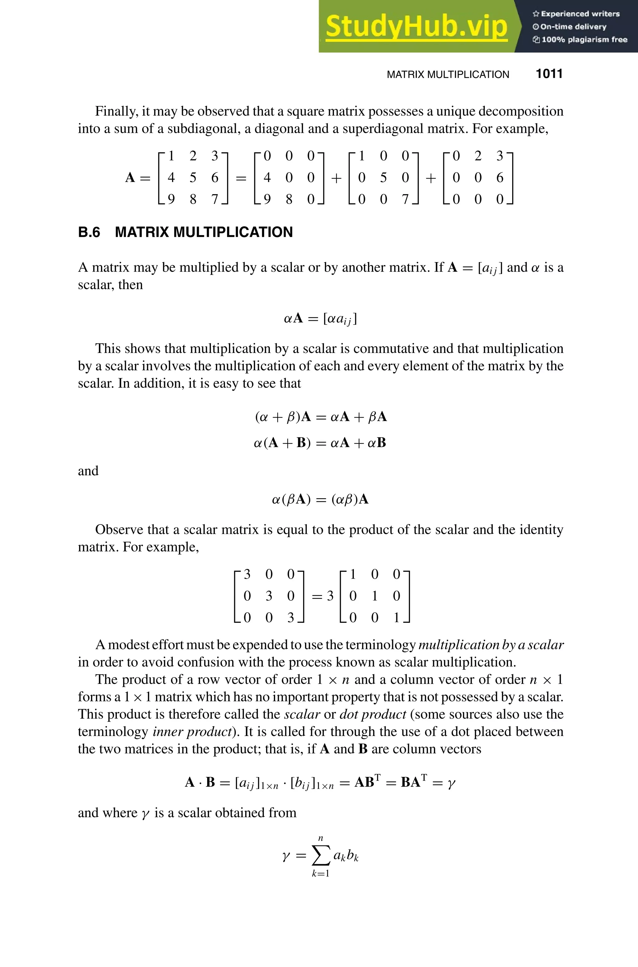 MATRIX MULTIPLICATION 1011
1
2
3
4
5
6
7
8
9
10
11
12
13
14
15
16
17
18
19
20
21
22
23
24
25
26
27
28
29
30
31
32
33
34
35
36
37
38
39
40
41
42
43
44
45
46
[1011], (7)
Lines: 518
———
12.40999pt
———
Normal Page
PgEnds:
[1011], (7)
Finally, it may be observed that a square matrix possesses a unique decomposition
into a sum of a subdiagonal, a diagonal and a superdiagonal matrix. For example,
A =


1 2 3
4 5 6
9 8 7

 =


0 0 0
4 0 0
9 8 0

 +


1 0 0
0 5 0
0 0 7

 +


0 2 3
0 0 6
0 0 0


B.6 MATRIX MULTIPLICATION
A matrix may be multiplied by a scalar or by another matrix. If A = [aij ] and α is a
scalar, then
αA = [αaij ]
This shows that multiplication by a scalar is commutative and that multiplication
by a scalar involves the multiplication of each and every element of the matrix by the
scalar. In addition, it is easy to see that
(α + β)A = αA + βA
α(A + B) = αA + αB
and
α(βA) = (αβ)A
Observe that a scalar matrix is equal to the product of the scalar and the identity
matrix. For example,


3 0 0
0 3 0
0 0 3

 = 3


1 0 0
0 1 0
0 0 1


A modest effort must be expended to use the terminology multiplication by a scalar
in order to avoid confusion with the process known as scalar multiplication.
The product of a row vector of order 1 × n and a column vector of order n × 1
forms a 1×1 matrix which has no important property that is not possessed by a scalar.
This product is therefore called the scalar or dot product (some sources also use the
terminology inner product). It is called for through the use of a dot placed between
the two matrices in the product; that is, if A and B are column vectors
A · B = [aij ]1×n · [bij ]1×n = ABT
= BAT
= γ
and where γ is a scalar obtained from
γ =
n

k=1
akbk
 
