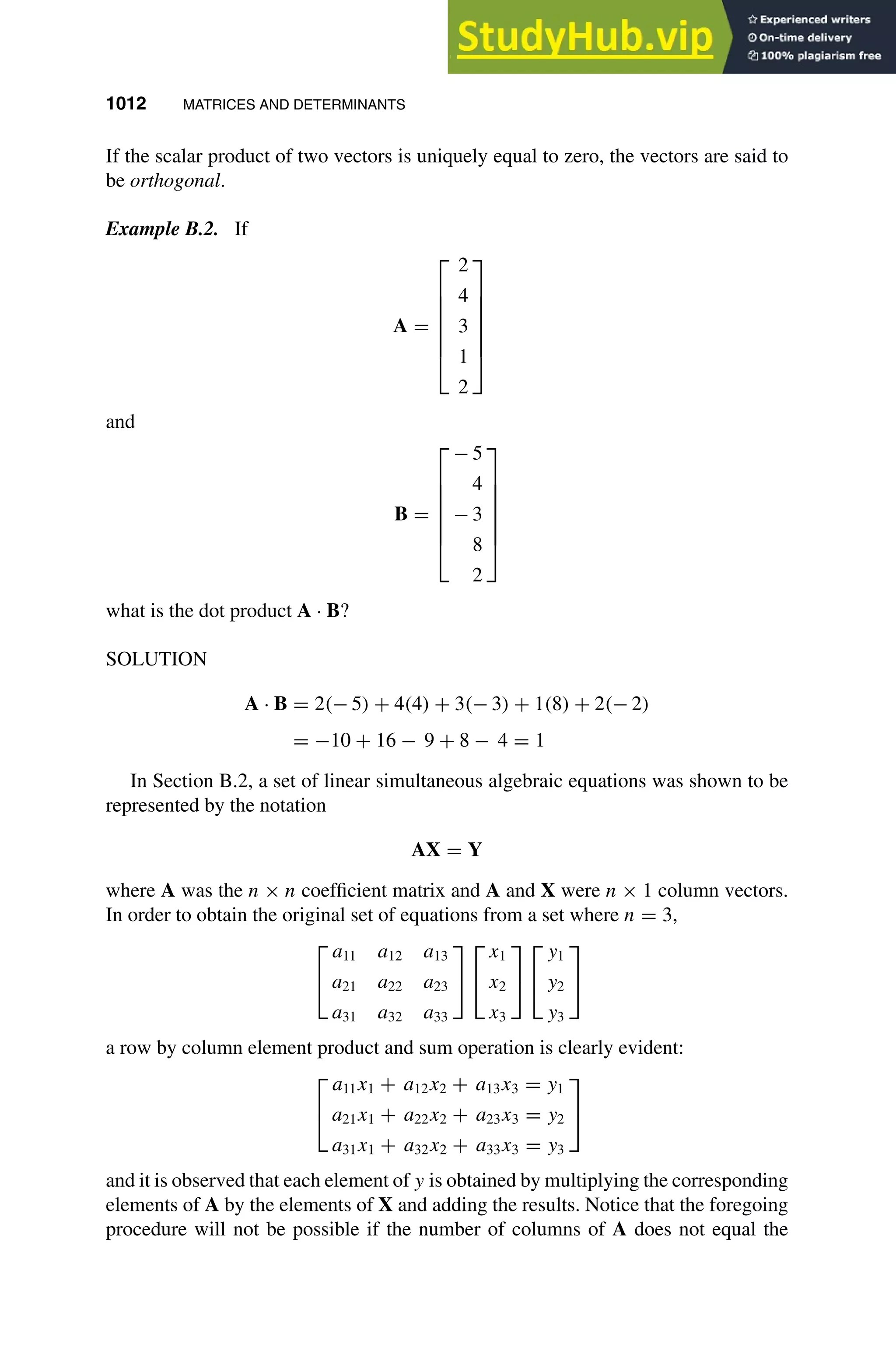 1012 MATRICES AND DETERMINANTS
1
2
3
4
5
6
7
8
9
10
11
12
13
14
15
16
17
18
19
20
21
22
23
24
25
26
27
28
29
30
31
32
33
34
35
36
37
38
39
40
41
42
43
44
45
46
[1012], (8)
Lines: 608
———
-0.85991pt
———
Normal Page
PgEnds:
[1012], (8)
If the scalar product of two vectors is uniquely equal to zero, the vectors are said to
be orthogonal.
Example B.2. If
A =







2
4
3
1
2







and
B =







− 5
4
− 3
8
2







what is the dot product A · B?
SOLUTION
A · B = 2(− 5) + 4(4) + 3(− 3) + 1(8) + 2(− 2)
= −10 + 16 − 9 + 8 − 4 = 1
In Section B.2, a set of linear simultaneous algebraic equations was shown to be
represented by the notation
AX = Y
where A was the n × n coefﬁcient matrix and A and X were n × 1 column vectors.
In order to obtain the original set of equations from a set where n = 3,


a11 a12 a13
a21 a22 a23
a31 a32 a33




x1
x2
x3




y1
y2
y3


a row by column element product and sum operation is clearly evident:


a11x1 + a12x2 + a13x3 = y1
a21x1 + a22x2 + a23x3 = y2
a31x1 + a32x2 + a33x3 = y3


and it is observed that each element of y is obtained by multiplying the corresponding
elements of A by the elements of X and adding the results. Notice that the foregoing
procedure will not be possible if the number of columns of A does not equal the
 