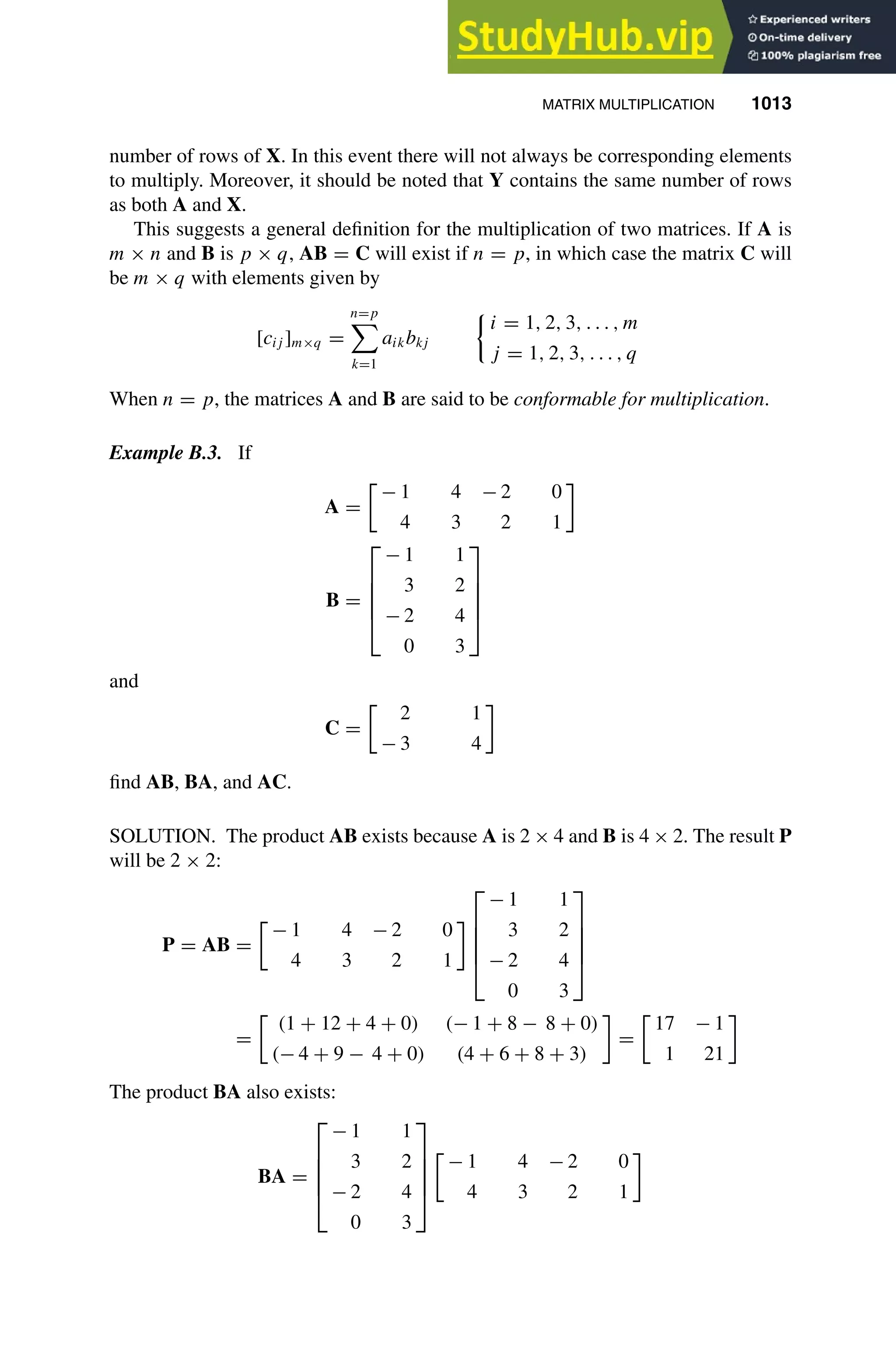 MATRIX MULTIPLICATION 1013
1
2
3
4
5
6
7
8
9
10
11
12
13
14
15
16
17
18
19
20
21
22
23
24
25
26
27
28
29
30
31
32
33
34
35
36
37
38
39
40
41
42
43
44
45
46
[1013], (9)
Lines: 696
———
12.73558pt
———
Normal Page
PgEnds:
[1013], (9)
number of rows of X. In this event there will not always be corresponding elements
to multiply. Moreover, it should be noted that Y contains the same number of rows
as both A and X.
This suggests a general deﬁnition for the multiplication of two matrices. If A is
m × n and B is p × q, AB = C will exist if n = p, in which case the matrix C will
be m × q with elements given by
[cij ]m×q =
n=p

k=1
aikbkj
i = 1, 2, 3, . . . , m
j = 1, 2, 3, . . . , q
When n = p, the matrices A and B are said to be conformable for multiplication.
Example B.3. If
A =

− 1 4 − 2 0
4 3 2 1
B =





− 1 1
3 2
− 2 4
0 3





and
C =

2 1
− 3 4
ﬁnd AB, BA, and AC.
SOLUTION. The product AB exists because A is 2 × 4 and B is 4 × 2. The result P
will be 2 × 2:
P = AB =

− 1 4 − 2 0
4 3 2 1





− 1 1
3 2
− 2 4
0 3





=

(1 + 12 + 4 + 0) (− 1 + 8 − 8 + 0)
(− 4 + 9 − 4 + 0) (4 + 6 + 8 + 3)
=

17 − 1
1 21
The product BA also exists:
BA =





− 1 1
3 2
− 2 4
0 3






− 1 4 − 2 0
4 3 2 1
 