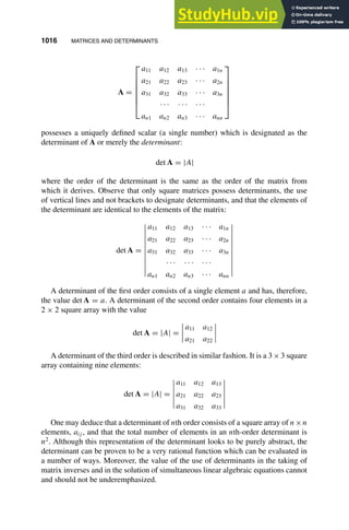 1016 MATRICES AND DETERMINANTS
1
2
3
4
5
6
7
8
9
10
11
12
13
14
15
16
17
18
19
20
21
22
23
24
25
26
27
28
29
30
31
32
33
34
35
36
37
38
39
40
41
42
43
44
45
46
[1016], (12)
Lines: 985
———
* 34.89008pt
———
Normal Page
PgEnds:
[1016], (12)
A =







a11 a12 a13 · · · a1n
a21 a22 a23 · · · a2n
a31 a32 a33 · · · a3n
· · · · · · · · ·
an1 an2 an3 · · · ann







possesses a uniquely deﬁned scalar (a single number) which is designated as the
determinant of A or merely the determinant:
det A = |A|
where the order of the determinant is the same as the order of the matrix from
which it derives. Observe that only square matrices possess determinants, the use
of vertical lines and not brackets to designate determinants, and that the elements of
the determinant are identical to the elements of the matrix:
det A =
a11 a12 a13 · · · a1n
a21 a22 a23 · · · a2n
a31 a32 a33 · · · a3n
· · · · · · · · ·
an1 an2 an3 · · · ann
A determinant of the ﬁrst order consists of a single element a and has, therefore,
the value det A = a. A determinant of the second order contains four elements in a
2 × 2 square array with the value
det A = |A| =
a11 a12
a21 a22
A determinant of the third order is described in similar fashion. It is a 3×3 square
array containing nine elements:
det A = |A| =
a11 a12 a13
a21 a22 a23
a31 a32 a33
One may deduce that a determinant of nth order consists of a square array of n×n
elements, aij , and that the total number of elements in an nth-order determinant is
n2
. Although this representation of the determinant looks to be purely abstract, the
determinant can be proven to be a very rational function which can be evaluated in
a number of ways. Moreover, the value of the use of determinants in the taking of
matrix inverses and in the solution of simultaneous linear algebraic equations cannot
and should not be underemphasized.
 
